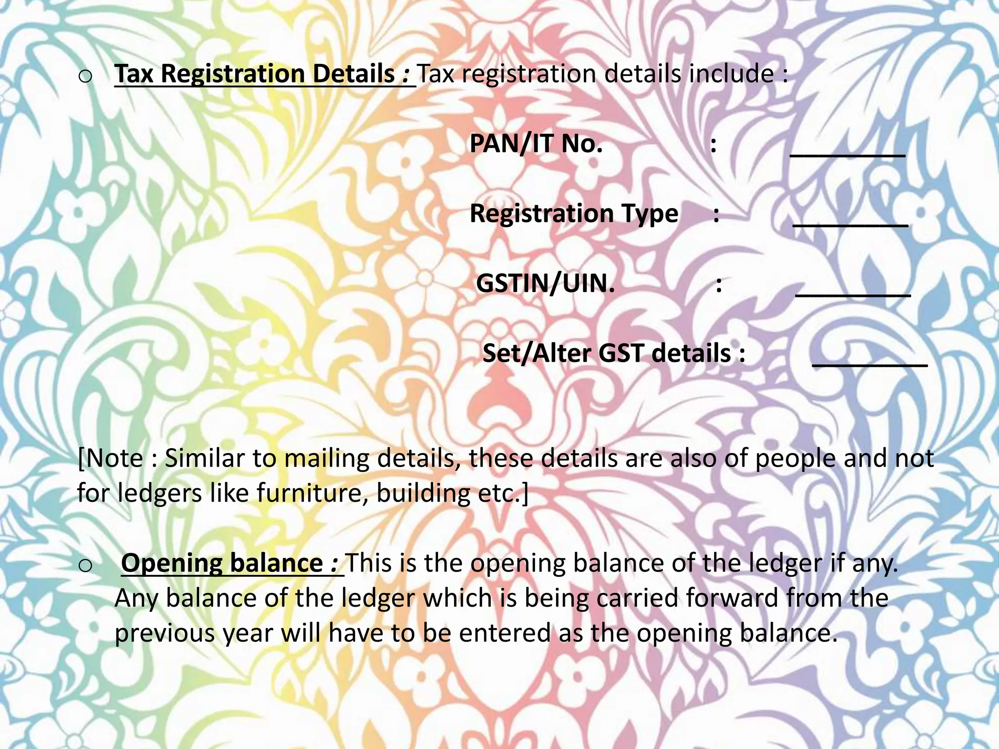 o Tax Registration Details : Tax registration details include :
PAN/IT No. : ________
Registration Type : ________
GSTIN/UIN. : ________
Set/Alter GST details : ________
[Note : Similar to mailing details, these details are also of people and not
for ledgers like furniture, building etc.]
o Opening balance : This is the opening balance of the ledger if any.
Any balance of the ledger which is being carried forward from the
previous year will have to be entered as the opening balance.
 
