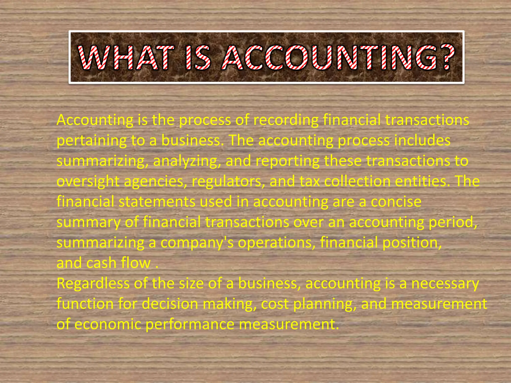 Accounting is the process of recording financial transactions
pertaining to a business. The accounting process includes
summarizing, analyzing, and reporting these transactions to
oversight agencies, regulators, and tax collection entities. The
financial statements used in accounting are a concise
summary of financial transactions over an accounting period,
summarizing a company's operations, financial position,
and cash flow .
Regardless of the size of a business, accounting is a necessary
function for decision making, cost planning, and measurement
of economic performance measurement.
 