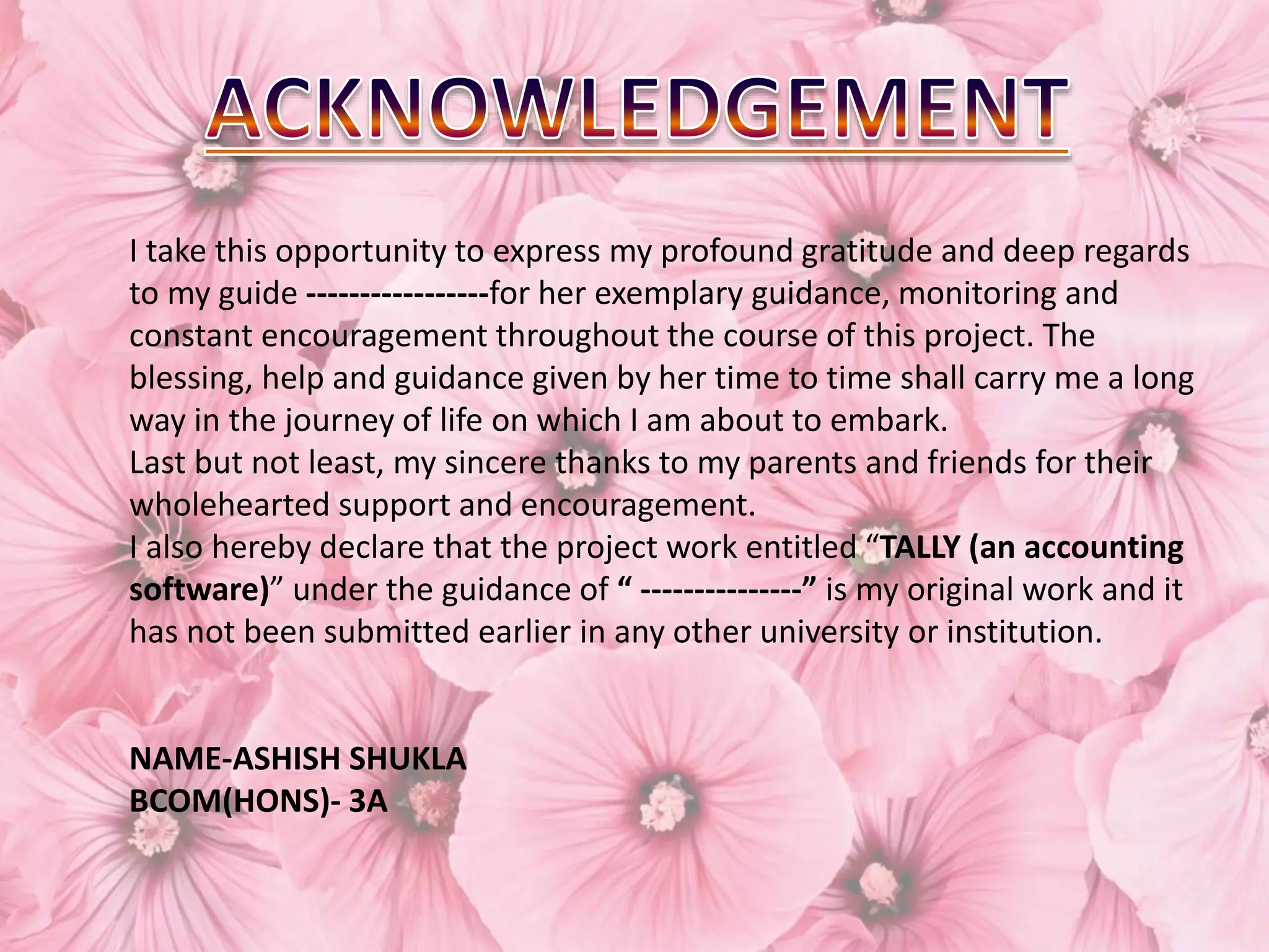 I take this opportunity to express my profound gratitude and deep regards
to my guide -----------------for her exemplary guidance, monitoring and
constant encouragement throughout the course of this project. The
blessing, help and guidance given by her time to time shall carry me a long
way in the journey of life on which I am about to embark.
Last but not least, my sincere thanks to my parents and friends for their
wholehearted support and encouragement.
I also hereby declare that the project work entitled “TALLY (an accounting
software)” under the guidance of “ ---------------” is my original work and it
has not been submitted earlier in any other university or institution.
NAME-ASHISH SHUKLA
BCOM(HONS)- 3A
 