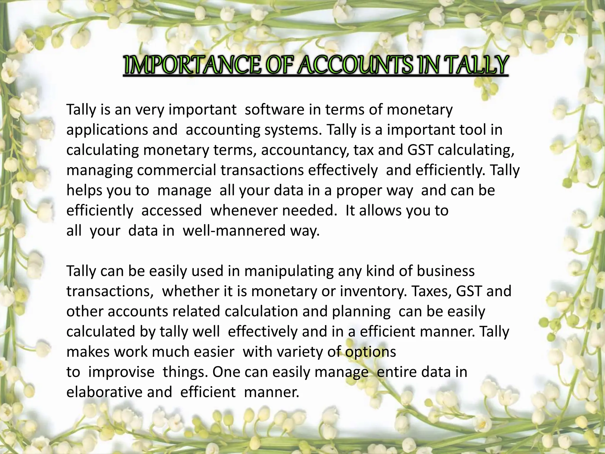 Tally is an very important software in terms of monetary
applications and accounting systems. Tally is a important tool in
calculating monetary terms, accountancy, tax and GST calculating,
managing commercial transactions effectively and efficiently. Tally
helps you to manage all your data in a proper way and can be
efficiently accessed whenever needed. It allows you to
all your data in well-mannered way.
Tally can be easily used in manipulating any kind of business
transactions, whether it is monetary or inventory. Taxes, GST and
other accounts related calculation and planning can be easily
calculated by tally well effectively and in a efficient manner. Tally
makes work much easier with variety of options
to improvise things. One can easily manage entire data in
elaborative and efficient manner.
 