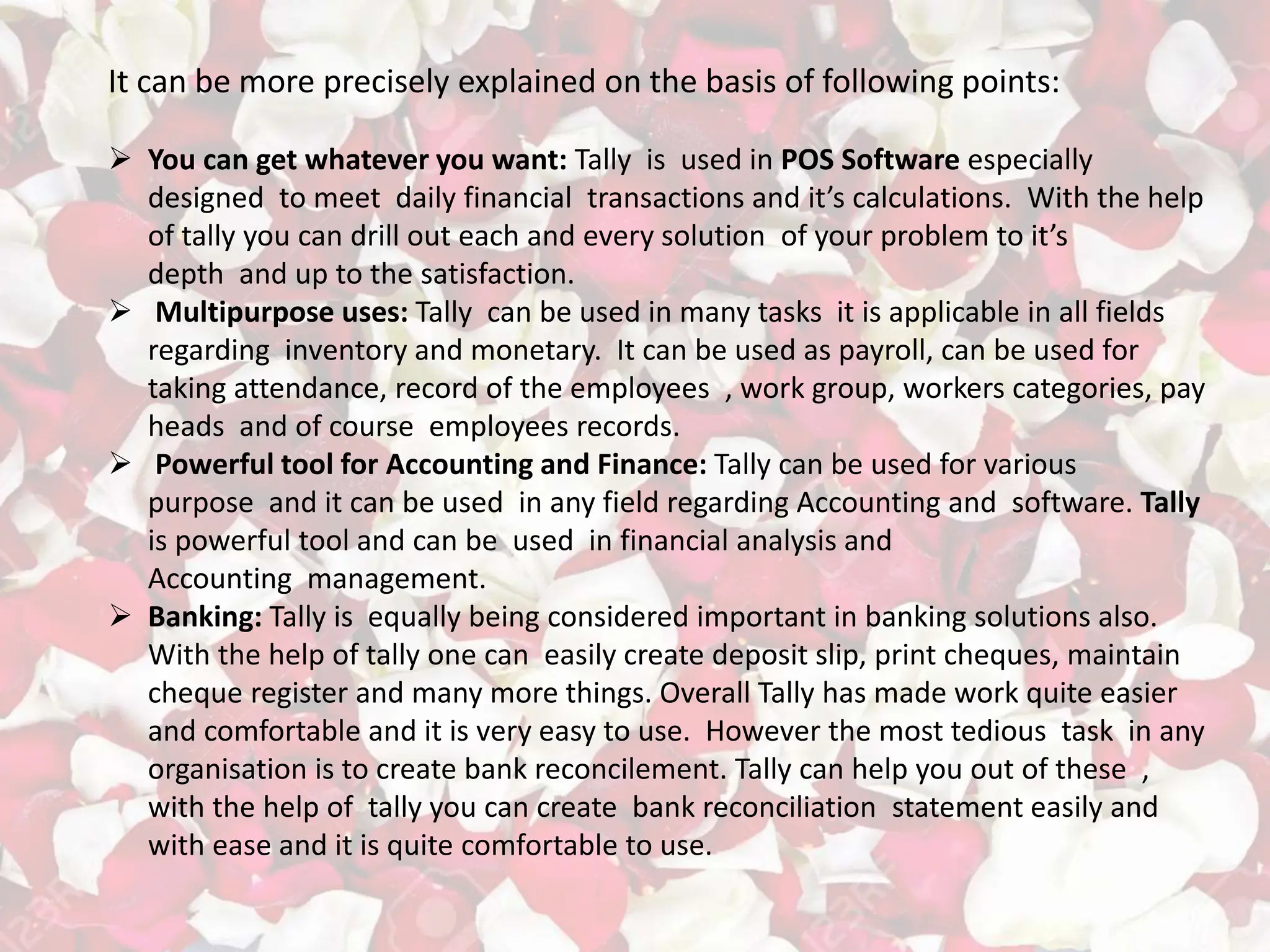 It can be more precisely explained on the basis of following points:
 You can get whatever you want: Tally is used in POS Software especially
designed to meet daily financial transactions and it’s calculations. With the help
of tally you can drill out each and every solution of your problem to it’s
depth and up to the satisfaction.
 Multipurpose uses: Tally can be used in many tasks it is applicable in all fields
regarding inventory and monetary. It can be used as payroll, can be used for
taking attendance, record of the employees , work group, workers categories, pay
heads and of course employees records.
 Powerful tool for Accounting and Finance: Tally can be used for various
purpose and it can be used in any field regarding Accounting and software. Tally
is powerful tool and can be used in financial analysis and
Accounting management.
 Banking: Tally is equally being considered important in banking solutions also.
With the help of tally one can easily create deposit slip, print cheques, maintain
cheque register and many more things. Overall Tally has made work quite easier
and comfortable and it is very easy to use. However the most tedious task in any
organisation is to create bank reconcilement. Tally can help you out of these ,
with the help of tally you can create bank reconciliation statement easily and
with ease and it is quite comfortable to use.
 