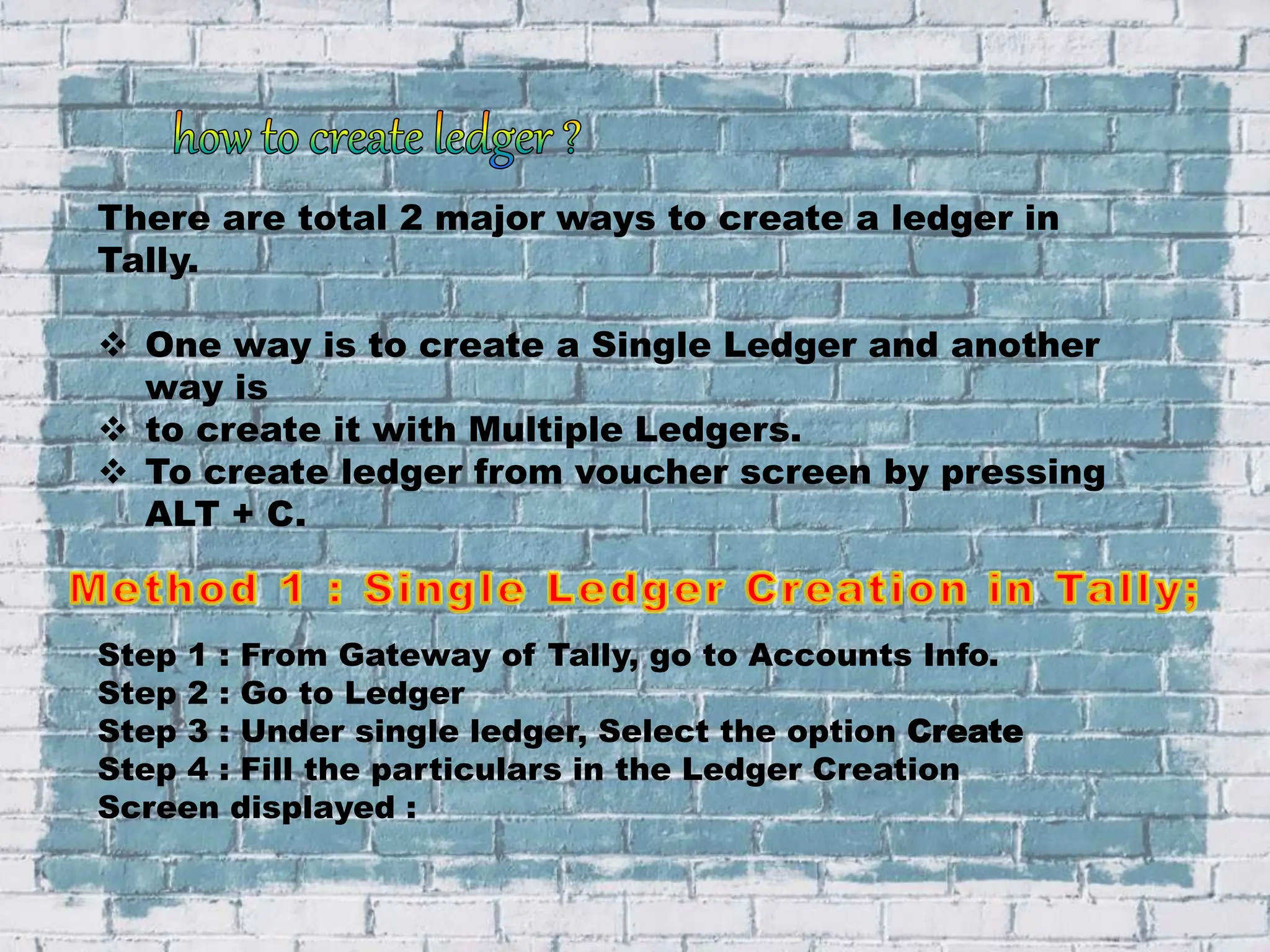 There are total 2 major ways to create a ledger in
Tally.
 One way is to create a Single Ledger and another
way is
 to create it with Multiple Ledgers.
 To create ledger from voucher screen by pressing
ALT + C.
Step 1 : From Gateway of Tally, go to Accounts Info.
Step 2 : Go to Ledger
Step 3 : Under single ledger, Select the option Create
Step 4 : Fill the particulars in the Ledger Creation
Screen displayed :
 