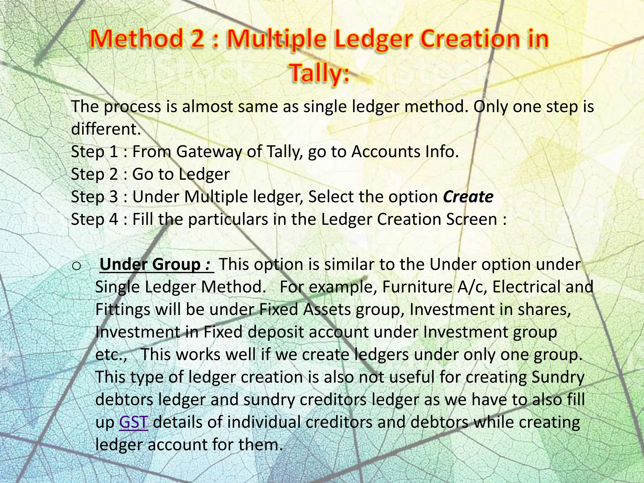 The process is almost same as single ledger method. Only one step is
different.
Step 1 : From Gateway of Tally, go to Accounts Info.
Step 2 : Go to Ledger
Step 3 : Under Multiple ledger, Select the option Create
Step 4 : Fill the particulars in the Ledger Creation Screen :
o Under Group : This option is similar to the Under option under
Single Ledger Method. For example, Furniture A/c, Electrical and
Fittings will be under Fixed Assets group, Investment in shares,
Investment in Fixed deposit account under Investment group
etc., This works well if we create ledgers under only one group.
This type of ledger creation is also not useful for creating Sundry
debtors ledger and sundry creditors ledger as we have to also fill
up GST details of individual creditors and debtors while creating
ledger account for them.
 
