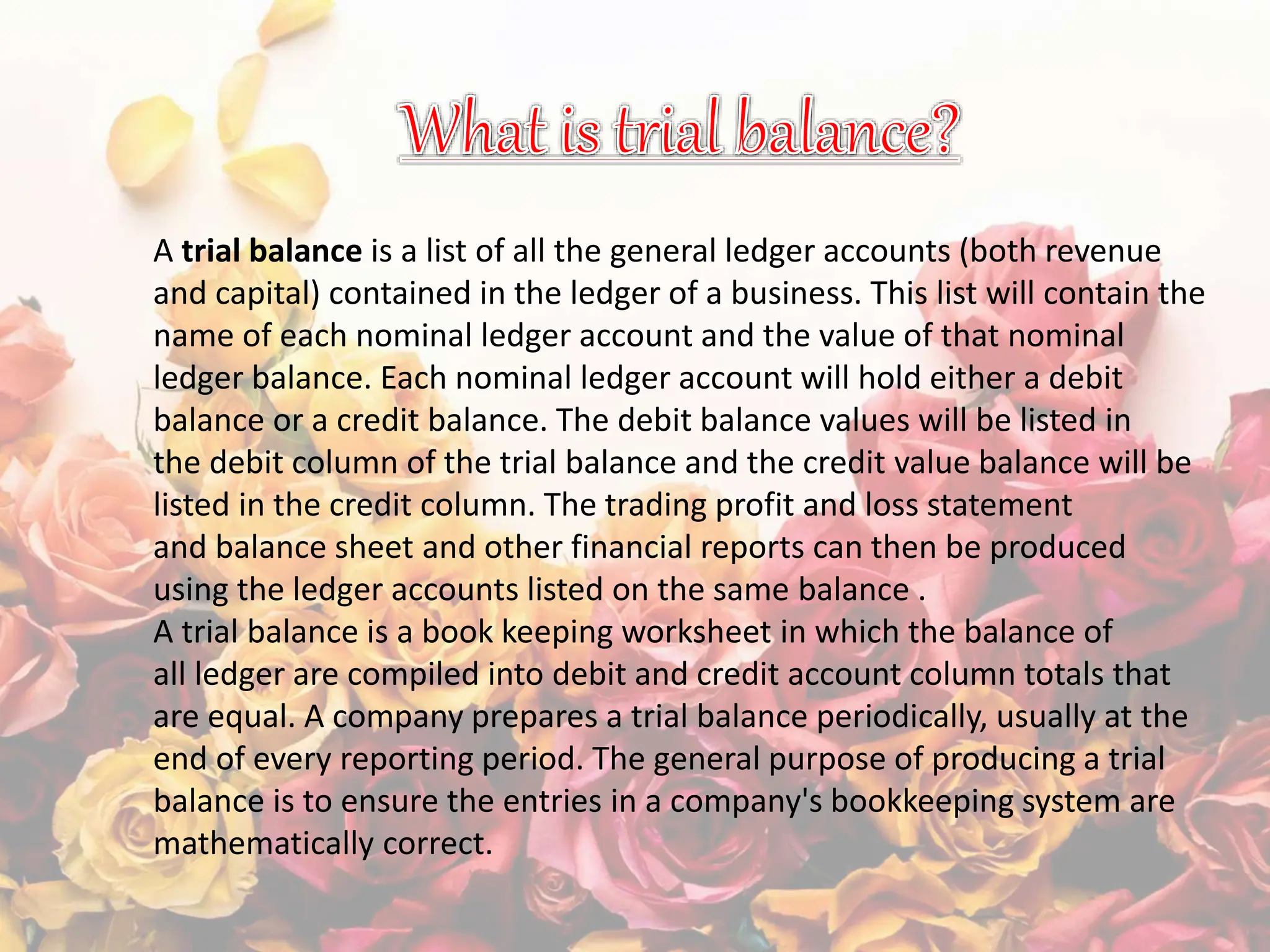 A trial balance is a list of all the general ledger accounts (both revenue
and capital) contained in the ledger of a business. This list will contain the
name of each nominal ledger account and the value of that nominal
ledger balance. Each nominal ledger account will hold either a debit
balance or a credit balance. The debit balance values will be listed in
the debit column of the trial balance and the credit value balance will be
listed in the credit column. The trading profit and loss statement
and balance sheet and other financial reports can then be produced
using the ledger accounts listed on the same balance .
A trial balance is a book keeping worksheet in which the balance of
all ledger are compiled into debit and credit account column totals that
are equal. A company prepares a trial balance periodically, usually at the
end of every reporting period. The general purpose of producing a trial
balance is to ensure the entries in a company's bookkeeping system are
mathematically correct.
 