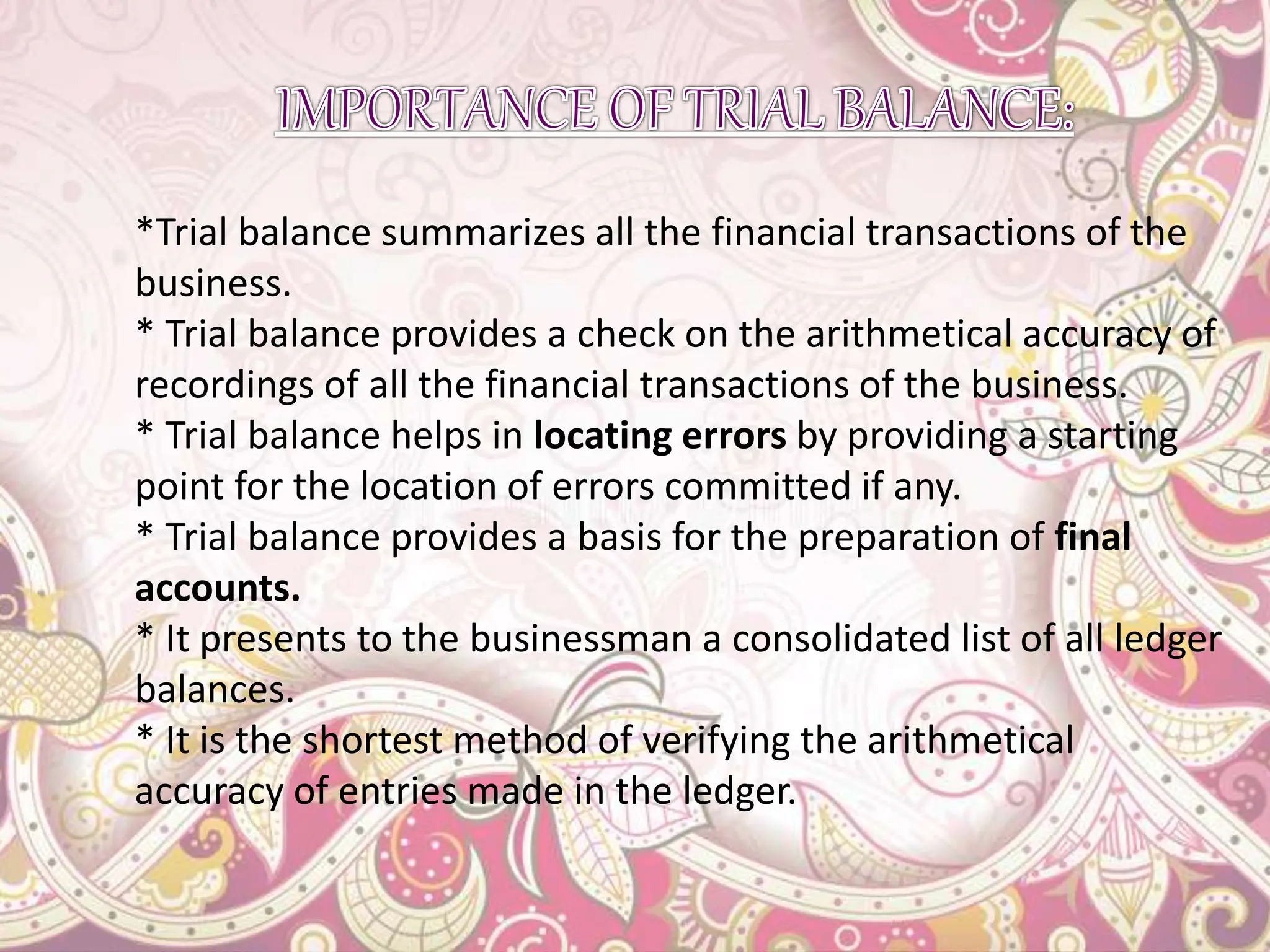 *Trial balance summarizes all the financial transactions of the
business.
* Trial balance provides a check on the arithmetical accuracy of
recordings of all the financial transactions of the business.
* Trial balance helps in locating errors by providing a starting
point for the location of errors committed if any.
* Trial balance provides a basis for the preparation of final
accounts.
* It presents to the businessman a consolidated list of all ledger
balances.
* It is the shortest method of verifying the arithmetical
accuracy of entries made in the ledger.
 