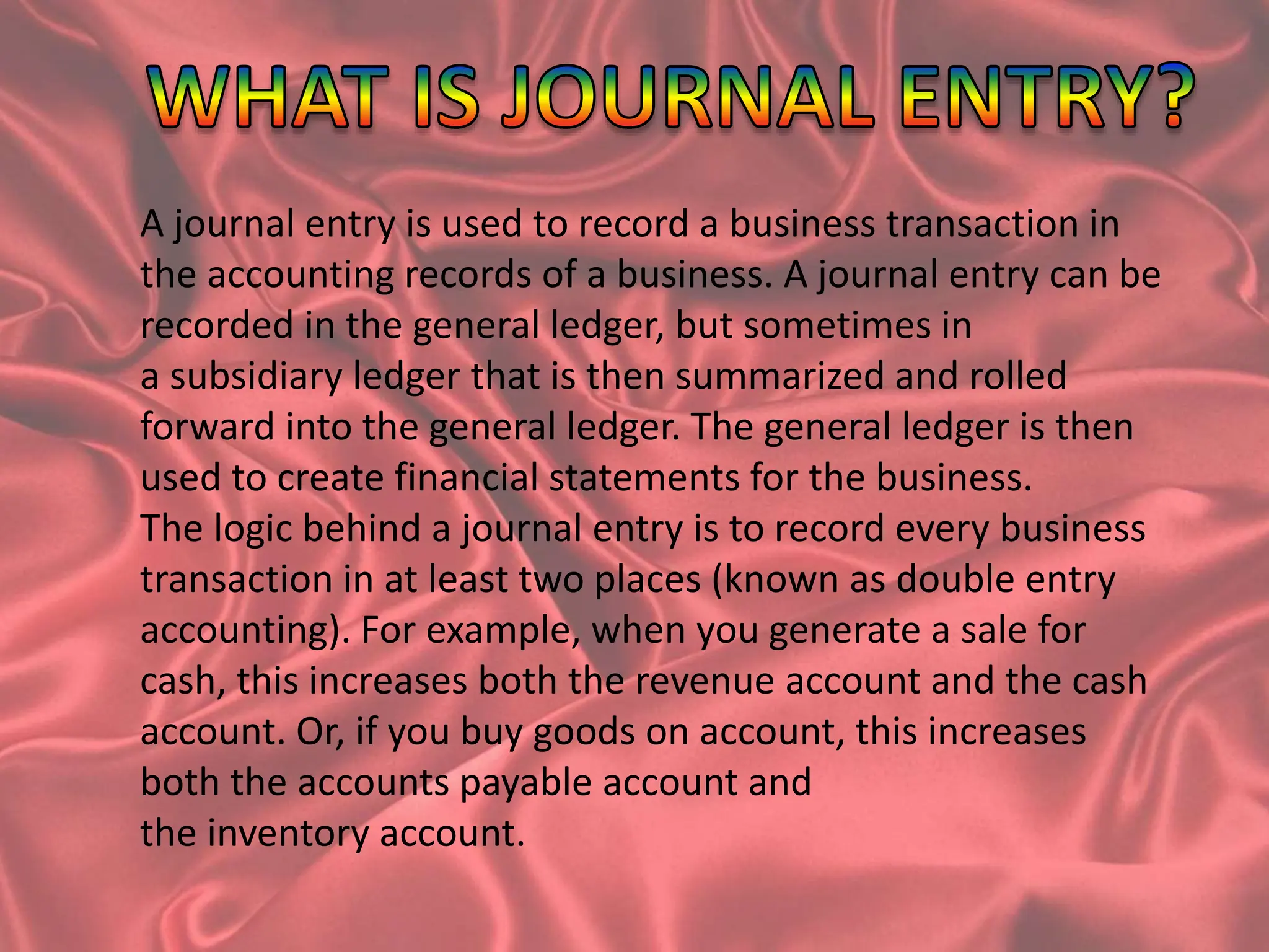 A journal entry is used to record a business transaction in
the accounting records of a business. A journal entry can be
recorded in the general ledger, but sometimes in
a subsidiary ledger that is then summarized and rolled
forward into the general ledger. The general ledger is then
used to create financial statements for the business.
The logic behind a journal entry is to record every business
transaction in at least two places (known as double entry
accounting). For example, when you generate a sale for
cash, this increases both the revenue account and the cash
account. Or, if you buy goods on account, this increases
both the accounts payable account and
the inventory account.
 