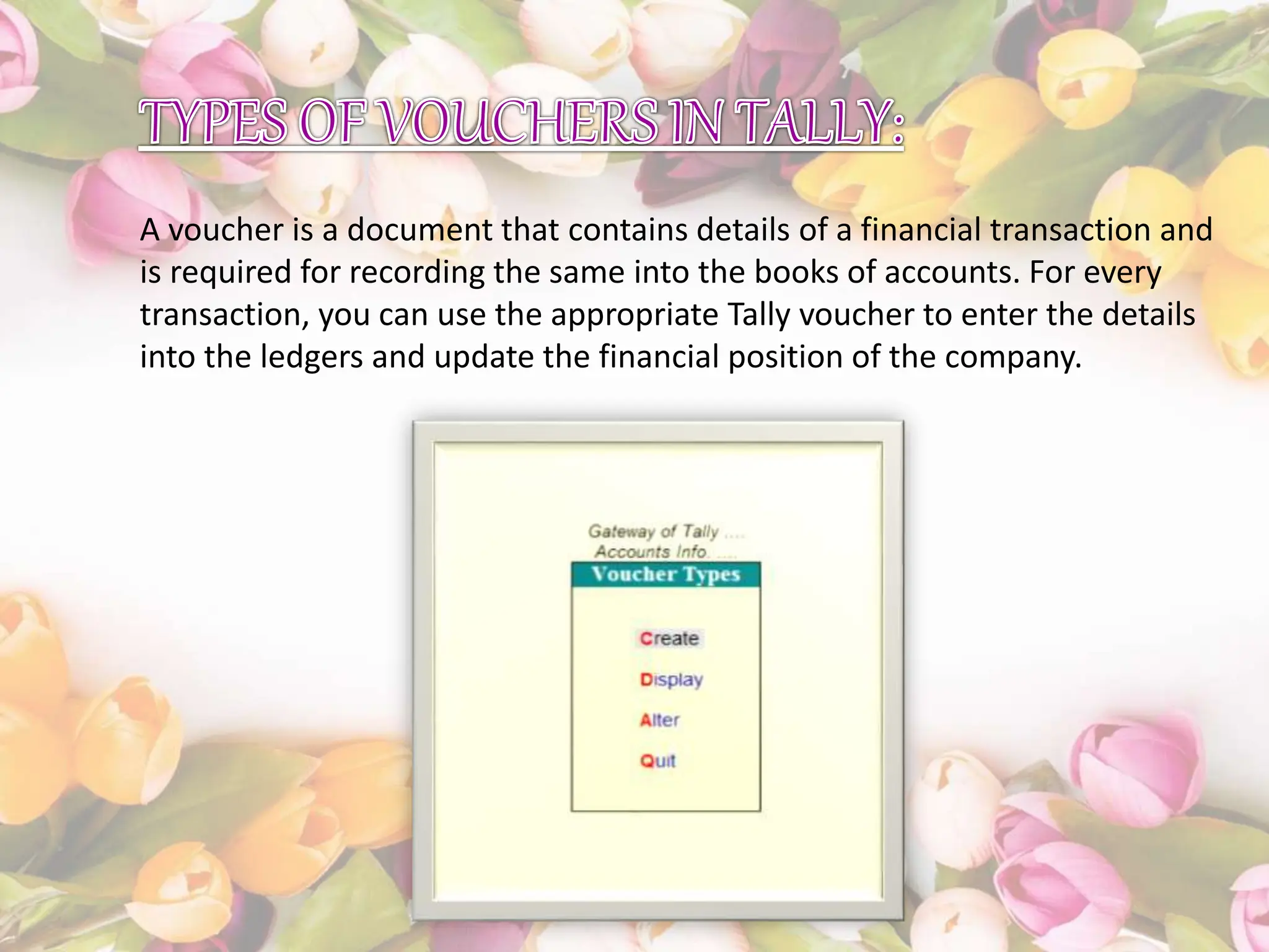 A voucher is a document that contains details of a financial transaction and
is required for recording the same into the books of accounts. For every
transaction, you can use the appropriate Tally voucher to enter the details
into the ledgers and update the financial position of the company.
 