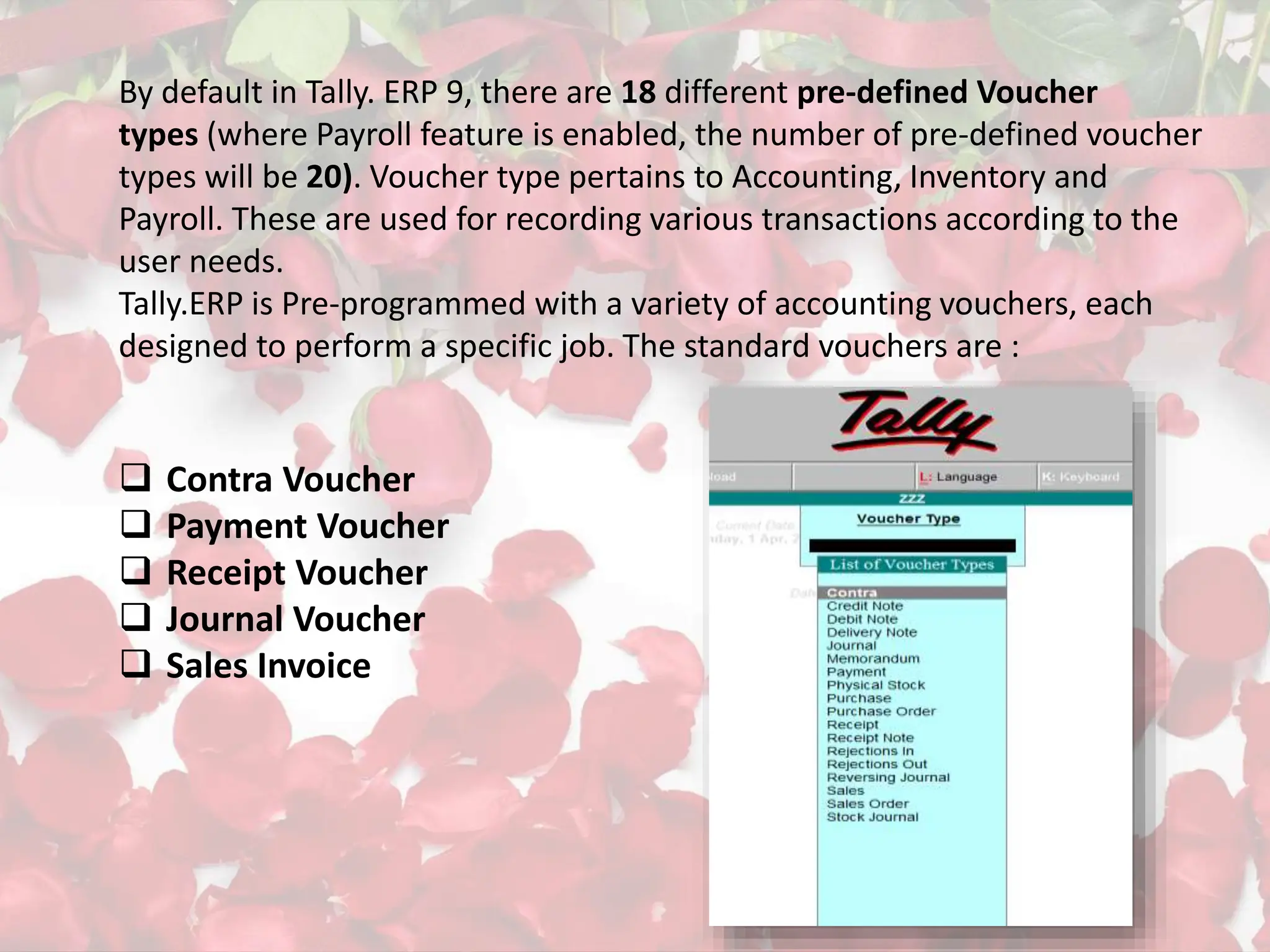 By default in Tally. ERP 9, there are 18 different pre-defined Voucher
types (where Payroll feature is enabled, the number of pre-defined voucher
types will be 20). Voucher type pertains to Accounting, Inventory and
Payroll. These are used for recording various transactions according to the
user needs.
Tally.ERP is Pre-programmed with a variety of accounting vouchers, each
designed to perform a specific job. The standard vouchers are :
 Contra Voucher
 Payment Voucher
 Receipt Voucher
 Journal Voucher
 Sales Invoice
 