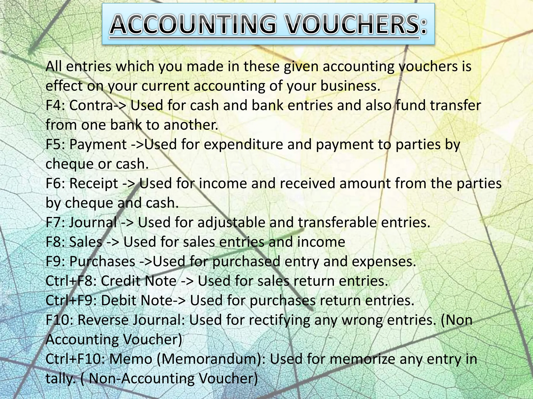 All entries which you made in these given accounting vouchers is
effect on your current accounting of your business.
F4: Contra-> Used for cash and bank entries and also fund transfer
from one bank to another.
F5: Payment ->Used for expenditure and payment to parties by
cheque or cash.
F6: Receipt -> Used for income and received amount from the parties
by cheque and cash.
F7: Journal -> Used for adjustable and transferable entries.
F8: Sales -> Used for sales entries and income
F9: Purchases ->Used for purchased entry and expenses.
Ctrl+F8: Credit Note -> Used for sales return entries.
Ctrl+F9: Debit Note-> Used for purchases return entries.
F10: Reverse Journal: Used for rectifying any wrong entries. (Non
Accounting Voucher)
Ctrl+F10: Memo (Memorandum): Used for memorize any entry in
tally. ( Non-Accounting Voucher)
 