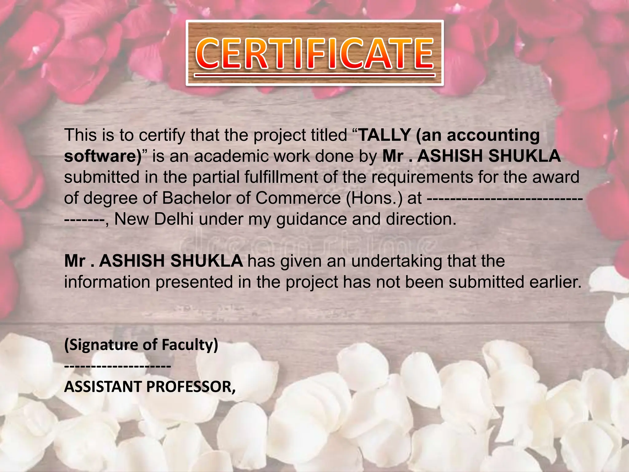 This is to certify that the project titled “TALLY (an accounting
software)” is an academic work done by Mr . ASHISH SHUKLA
submitted in the partial fulfillment of the requirements for the award
of degree of Bachelor of Commerce (Hons.) at ---------------------------
-------, New Delhi under my guidance and direction.
Mr . ASHISH SHUKLA has given an undertaking that the
information presented in the project has not been submitted earlier.
(Signature of Faculty)
--------------------
ASSISTANT PROFESSOR,
 