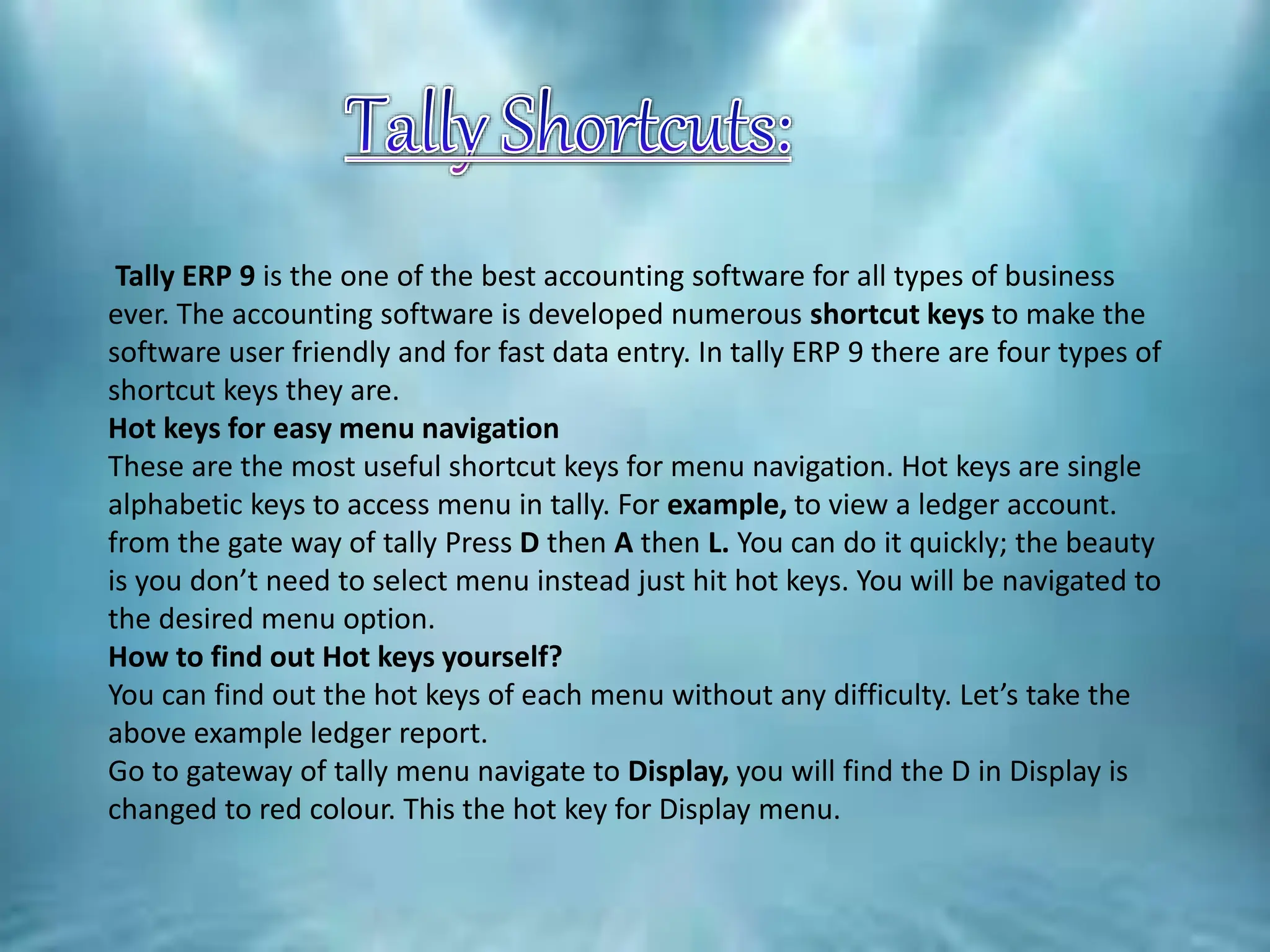 Tally ERP 9 is the one of the best accounting software for all types of business
ever. The accounting software is developed numerous shortcut keys to make the
software user friendly and for fast data entry. In tally ERP 9 there are four types of
shortcut keys they are.
Hot keys for easy menu navigation
These are the most useful shortcut keys for menu navigation. Hot keys are single
alphabetic keys to access menu in tally. For example, to view a ledger account.
from the gate way of tally Press D then A then L. You can do it quickly; the beauty
is you don’t need to select menu instead just hit hot keys. You will be navigated to
the desired menu option.
How to find out Hot keys yourself?
You can find out the hot keys of each menu without any difficulty. Let’s take the
above example ledger report.
Go to gateway of tally menu navigate to Display, you will find the D in Display is
changed to red colour. This the hot key for Display menu.
 