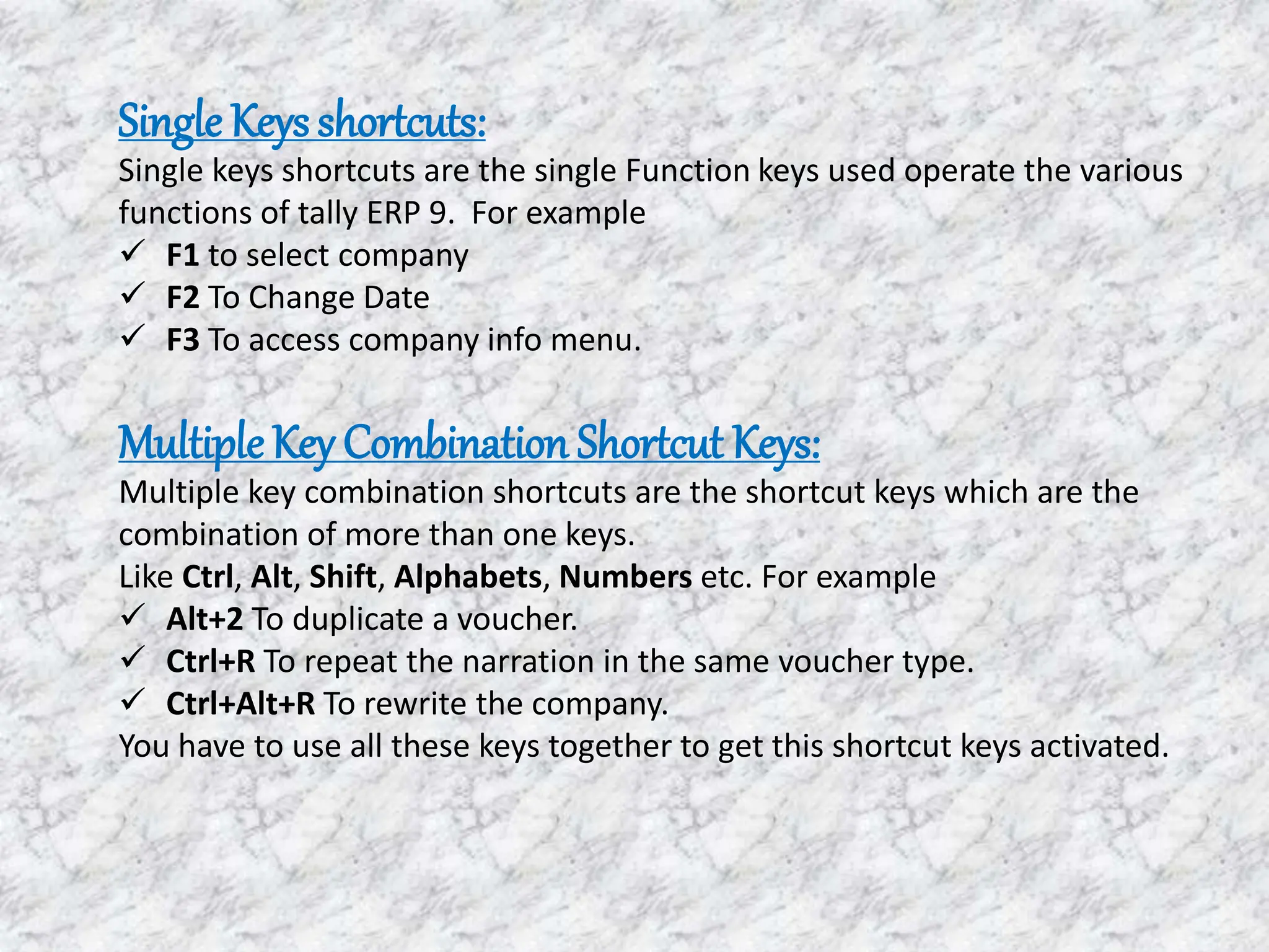 Single Keysshortcuts:
Single keys shortcuts are the single Function keys used operate the various
functions of tally ERP 9. For example
 F1 to select company
 F2 To Change Date
 F3 To access company info menu.
MultipleKey Combination Shortcut Keys:
Multiple key combination shortcuts are the shortcut keys which are the
combination of more than one keys.
Like Ctrl, Alt, Shift, Alphabets, Numbers etc. For example
 Alt+2 To duplicate a voucher.
 Ctrl+R To repeat the narration in the same voucher type.
 Ctrl+Alt+R To rewrite the company.
You have to use all these keys together to get this shortcut keys activated.
 