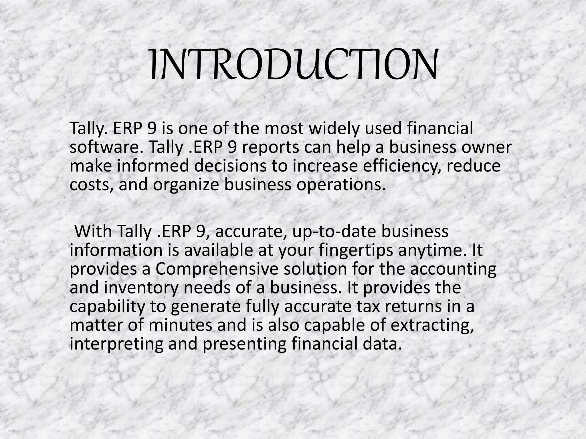INTRODUCTION
Tally. ERP 9 is one of the most widely used financial
software. Tally .ERP 9 reports can help a business owner
make informed decisions to increase efficiency, reduce
costs, and organize business operations.
With Tally .ERP 9, accurate, up-to-date business
information is available at your fingertips anytime. It
provides a Comprehensive solution for the accounting
and inventory needs of a business. It provides the
capability to generate fully accurate tax returns in a
matter of minutes and is also capable of extracting,
interpreting and presenting financial data.
 