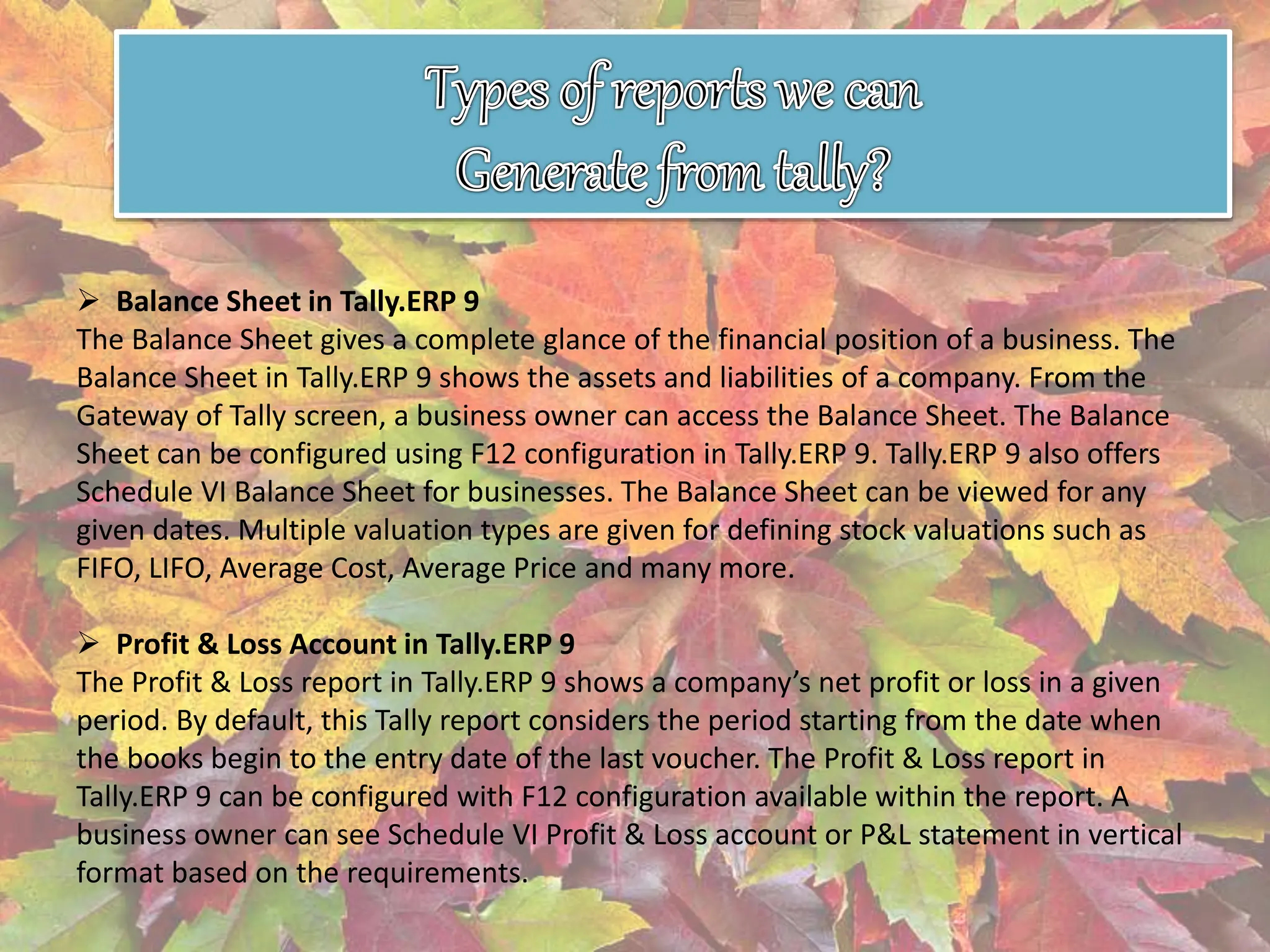  Balance Sheet in Tally.ERP 9
The Balance Sheet gives a complete glance of the financial position of a business. The
Balance Sheet in Tally.ERP 9 shows the assets and liabilities of a company. From the
Gateway of Tally screen, a business owner can access the Balance Sheet. The Balance
Sheet can be configured using F12 configuration in Tally.ERP 9. Tally.ERP 9 also offers
Schedule VI Balance Sheet for businesses. The Balance Sheet can be viewed for any
given dates. Multiple valuation types are given for defining stock valuations such as
FIFO, LIFO, Average Cost, Average Price and many more.
 Profit & Loss Account in Tally.ERP 9
The Profit & Loss report in Tally.ERP 9 shows a company’s net profit or loss in a given
period. By default, this Tally report considers the period starting from the date when
the books begin to the entry date of the last voucher. The Profit & Loss report in
Tally.ERP 9 can be configured with F12 configuration available within the report. A
business owner can see Schedule VI Profit & Loss account or P&L statement in vertical
format based on the requirements.
 