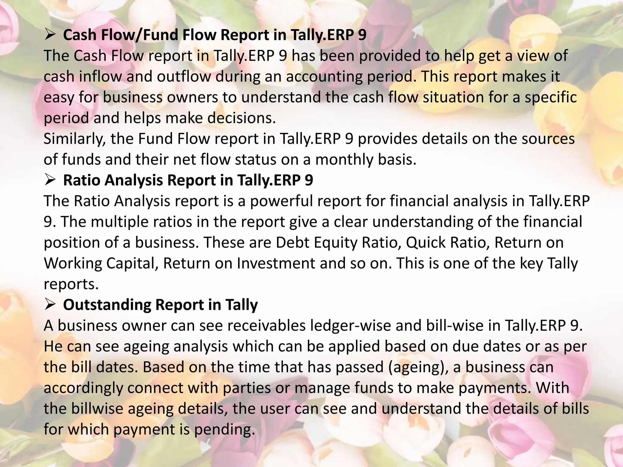  Cash Flow/Fund Flow Report in Tally.ERP 9
The Cash Flow report in Tally.ERP 9 has been provided to help get a view of
cash inflow and outflow during an accounting period. This report makes it
easy for business owners to understand the cash flow situation for a specific
period and helps make decisions.
Similarly, the Fund Flow report in Tally.ERP 9 provides details on the sources
of funds and their net flow status on a monthly basis.
 Ratio Analysis Report in Tally.ERP 9
The Ratio Analysis report is a powerful report for financial analysis in Tally.ERP
9. The multiple ratios in the report give a clear understanding of the financial
position of a business. These are Debt Equity Ratio, Quick Ratio, Return on
Working Capital, Return on Investment and so on. This is one of the key Tally
reports.
 Outstanding Report in Tally
A business owner can see receivables ledger-wise and bill-wise in Tally.ERP 9.
He can see ageing analysis which can be applied based on due dates or as per
the bill dates. Based on the time that has passed (ageing), a business can
accordingly connect with parties or manage funds to make payments. With
the billwise ageing details, the user can see and understand the details of bills
for which payment is pending.
 