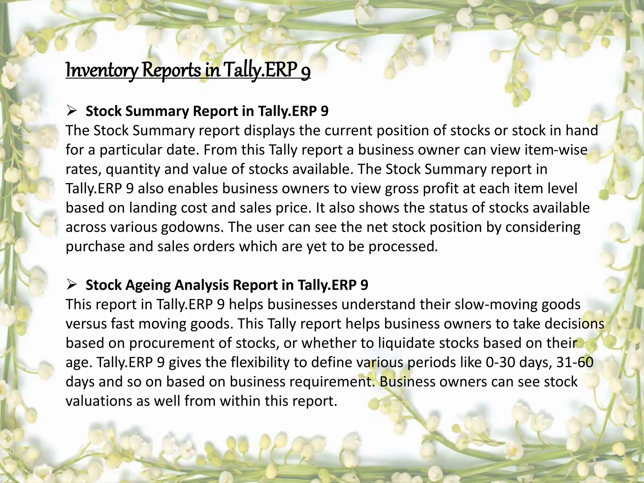 InventoryReports inTally.ERP 9
 Stock Summary Report in Tally.ERP 9
The Stock Summary report displays the current position of stocks or stock in hand
for a particular date. From this Tally report a business owner can view item-wise
rates, quantity and value of stocks available. The Stock Summary report in
Tally.ERP 9 also enables business owners to view gross profit at each item level
based on landing cost and sales price. It also shows the status of stocks available
across various godowns. The user can see the net stock position by considering
purchase and sales orders which are yet to be processed.
 Stock Ageing Analysis Report in Tally.ERP 9
This report in Tally.ERP 9 helps businesses understand their slow-moving goods
versus fast moving goods. This Tally report helps business owners to take decisions
based on procurement of stocks, or whether to liquidate stocks based on their
age. Tally.ERP 9 gives the flexibility to define various periods like 0-30 days, 31-60
days and so on based on business requirement. Business owners can see stock
valuations as well from within this report.
 