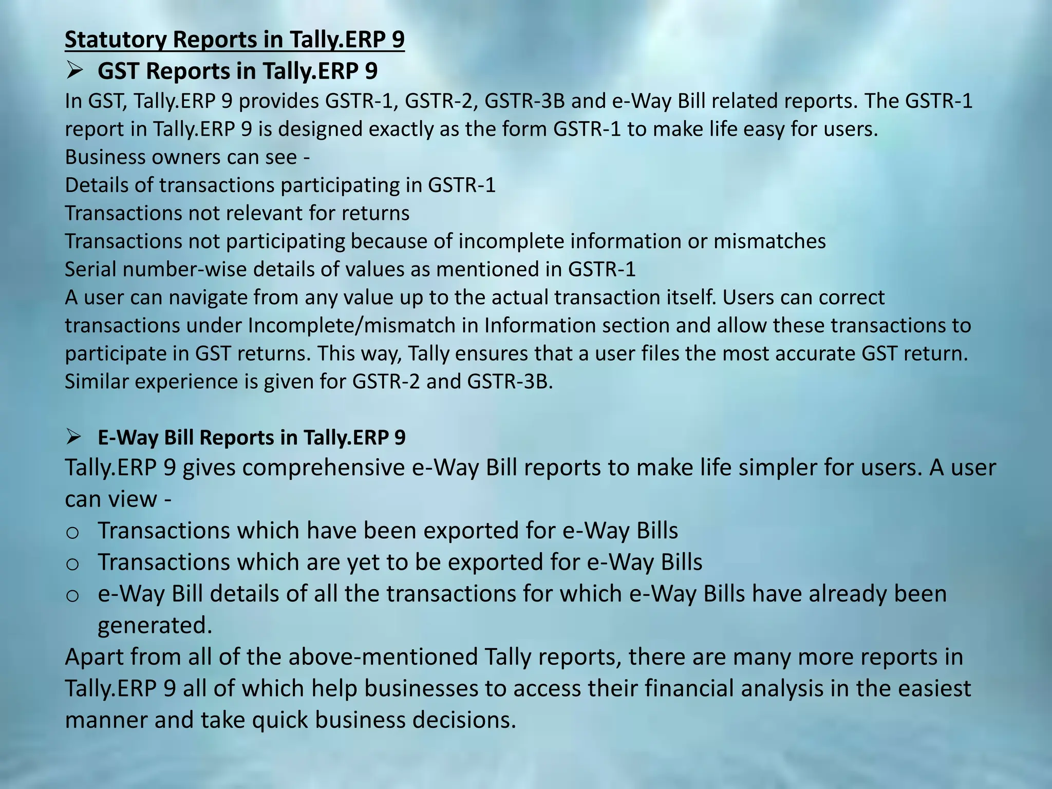 Statutory Reports in Tally.ERP 9
 GST Reports in Tally.ERP 9
In GST, Tally.ERP 9 provides GSTR-1, GSTR-2, GSTR-3B and e-Way Bill related reports. The GSTR-1
report in Tally.ERP 9 is designed exactly as the form GSTR-1 to make life easy for users.
Business owners can see -
Details of transactions participating in GSTR-1
Transactions not relevant for returns
Transactions not participating because of incomplete information or mismatches
Serial number-wise details of values as mentioned in GSTR-1
A user can navigate from any value up to the actual transaction itself. Users can correct
transactions under Incomplete/mismatch in Information section and allow these transactions to
participate in GST returns. This way, Tally ensures that a user files the most accurate GST return.
Similar experience is given for GSTR-2 and GSTR-3B.
 E-Way Bill Reports in Tally.ERP 9
Tally.ERP 9 gives comprehensive e-Way Bill reports to make life simpler for users. A user
can view -
o Transactions which have been exported for e-Way Bills
o Transactions which are yet to be exported for e-Way Bills
o e-Way Bill details of all the transactions for which e-Way Bills have already been
generated.
Apart from all of the above-mentioned Tally reports, there are many more reports in
Tally.ERP 9 all of which help businesses to access their financial analysis in the easiest
manner and take quick business decisions.
 