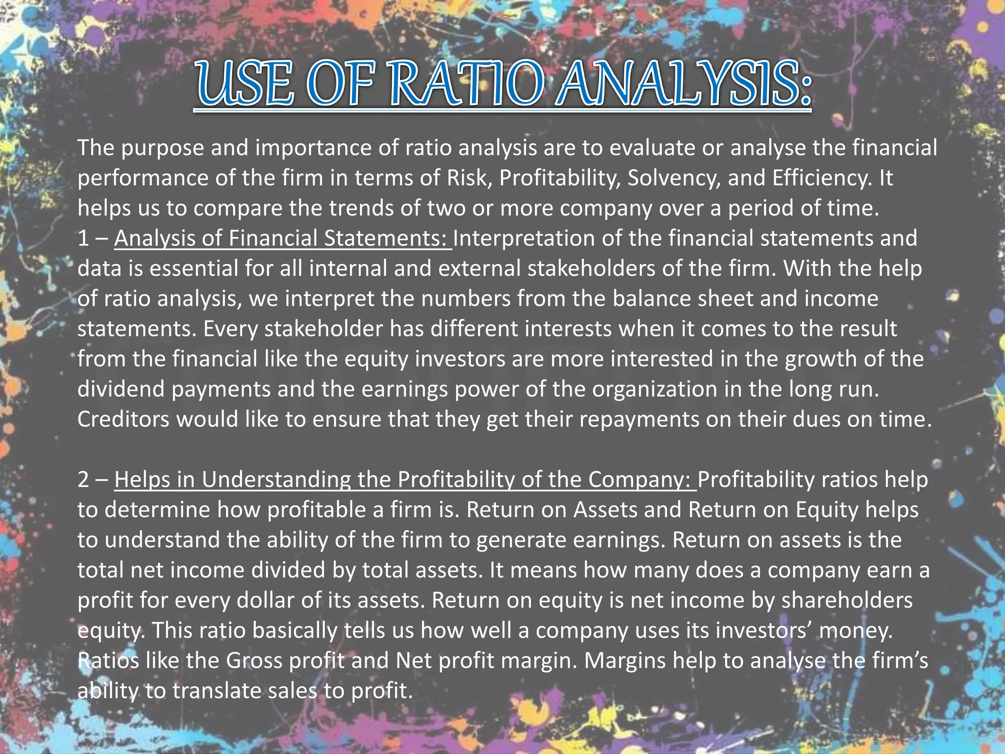 The purpose and importance of ratio analysis are to evaluate or analyse the financial
performance of the firm in terms of Risk, Profitability, Solvency, and Efficiency. It
helps us to compare the trends of two or more company over a period of time.
1 – Analysis of Financial Statements: Interpretation of the financial statements and
data is essential for all internal and external stakeholders of the firm. With the help
of ratio analysis, we interpret the numbers from the balance sheet and income
statements. Every stakeholder has different interests when it comes to the result
from the financial like the equity investors are more interested in the growth of the
dividend payments and the earnings power of the organization in the long run.
Creditors would like to ensure that they get their repayments on their dues on time.
2 – Helps in Understanding the Profitability of the Company: Profitability ratios help
to determine how profitable a firm is. Return on Assets and Return on Equity helps
to understand the ability of the firm to generate earnings. Return on assets is the
total net income divided by total assets. It means how many does a company earn a
profit for every dollar of its assets. Return on equity is net income by shareholders
equity. This ratio basically tells us how well a company uses its investors’ money.
Ratios like the Gross profit and Net profit margin. Margins help to analyse the firm’s
ability to translate sales to profit.
 