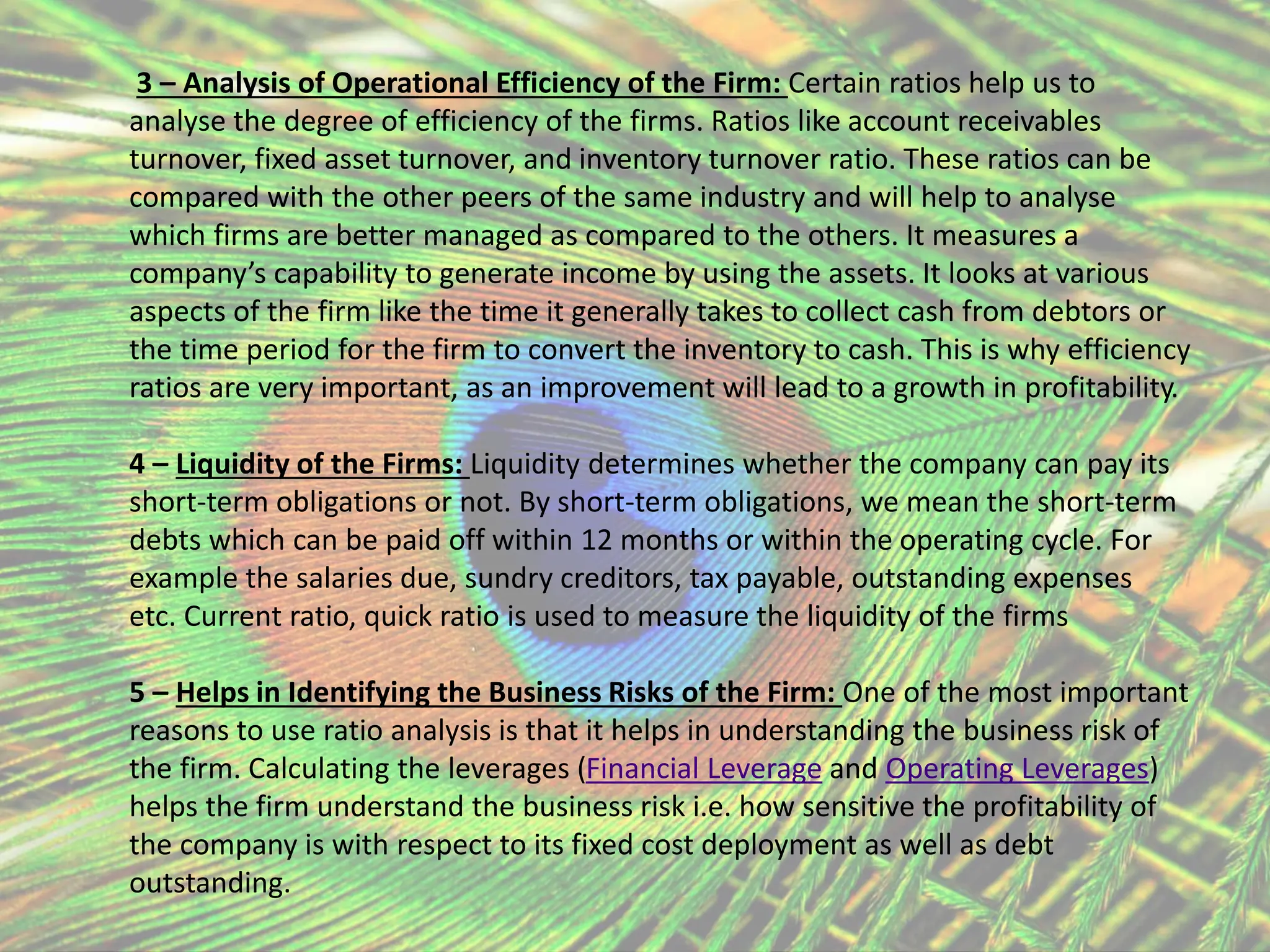 3 – Analysis of Operational Efficiency of the Firm: Certain ratios help us to
analyse the degree of efficiency of the firms. Ratios like account receivables
turnover, fixed asset turnover, and inventory turnover ratio. These ratios can be
compared with the other peers of the same industry and will help to analyse
which firms are better managed as compared to the others. It measures a
company’s capability to generate income by using the assets. It looks at various
aspects of the firm like the time it generally takes to collect cash from debtors or
the time period for the firm to convert the inventory to cash. This is why efficiency
ratios are very important, as an improvement will lead to a growth in profitability.
4 – Liquidity of the Firms: Liquidity determines whether the company can pay its
short-term obligations or not. By short-term obligations, we mean the short-term
debts which can be paid off within 12 months or within the operating cycle. For
example the salaries due, sundry creditors, tax payable, outstanding expenses
etc. Current ratio, quick ratio is used to measure the liquidity of the firms
5 – Helps in Identifying the Business Risks of the Firm: One of the most important
reasons to use ratio analysis is that it helps in understanding the business risk of
the firm. Calculating the leverages (Financial Leverage and Operating Leverages)
helps the firm understand the business risk i.e. how sensitive the profitability of
the company is with respect to its fixed cost deployment as well as debt
outstanding.
 