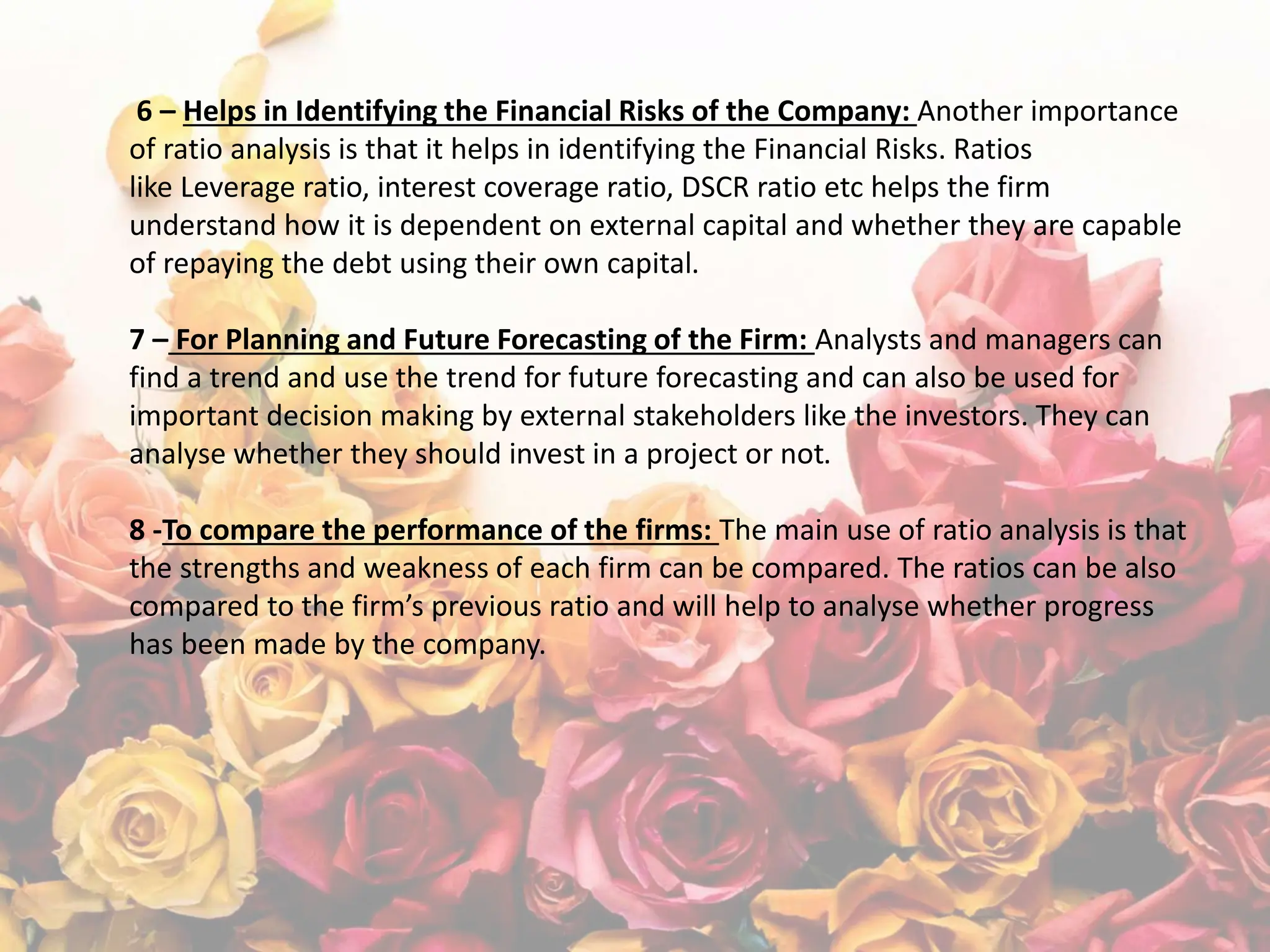 6 – Helps in Identifying the Financial Risks of the Company: Another importance
of ratio analysis is that it helps in identifying the Financial Risks. Ratios
like Leverage ratio, interest coverage ratio, DSCR ratio etc helps the firm
understand how it is dependent on external capital and whether they are capable
of repaying the debt using their own capital.
7 – For Planning and Future Forecasting of the Firm: Analysts and managers can
find a trend and use the trend for future forecasting and can also be used for
important decision making by external stakeholders like the investors. They can
analyse whether they should invest in a project or not.
8 -To compare the performance of the firms: The main use of ratio analysis is that
the strengths and weakness of each firm can be compared. The ratios can be also
compared to the firm’s previous ratio and will help to analyse whether progress
has been made by the company.
 