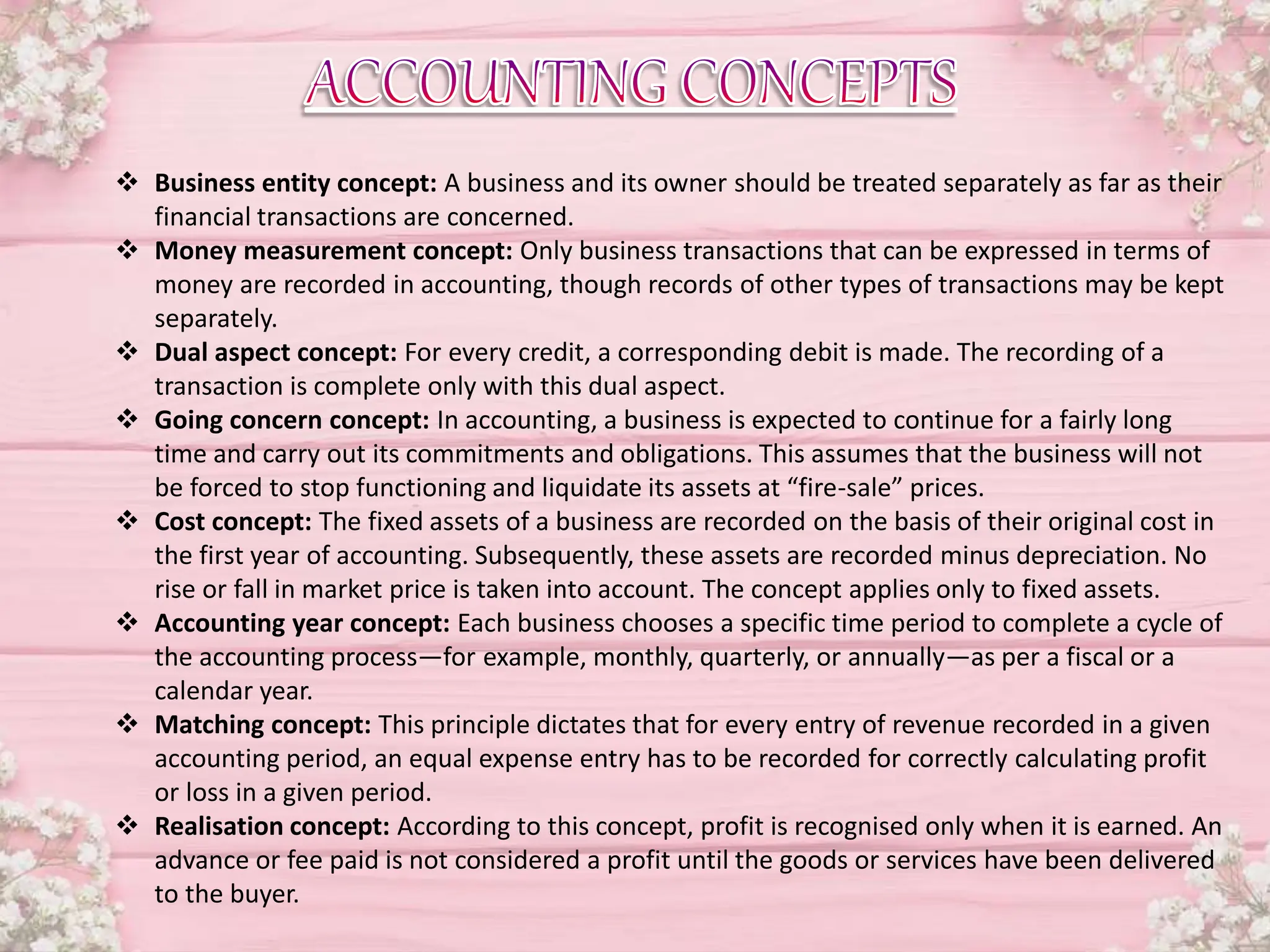  Business entity concept: A business and its owner should be treated separately as far as their
financial transactions are concerned.
 Money measurement concept: Only business transactions that can be expressed in terms of
money are recorded in accounting, though records of other types of transactions may be kept
separately.
 Dual aspect concept: For every credit, a corresponding debit is made. The recording of a
transaction is complete only with this dual aspect.
 Going concern concept: In accounting, a business is expected to continue for a fairly long
time and carry out its commitments and obligations. This assumes that the business will not
be forced to stop functioning and liquidate its assets at “fire-sale” prices.
 Cost concept: The fixed assets of a business are recorded on the basis of their original cost in
the first year of accounting. Subsequently, these assets are recorded minus depreciation. No
rise or fall in market price is taken into account. The concept applies only to fixed assets.
 Accounting year concept: Each business chooses a specific time period to complete a cycle of
the accounting process—for example, monthly, quarterly, or annually—as per a fiscal or a
calendar year.
 Matching concept: This principle dictates that for every entry of revenue recorded in a given
accounting period, an equal expense entry has to be recorded for correctly calculating profit
or loss in a given period.
 Realisation concept: According to this concept, profit is recognised only when it is earned. An
advance or fee paid is not considered a profit until the goods or services have been delivered
to the buyer.
 