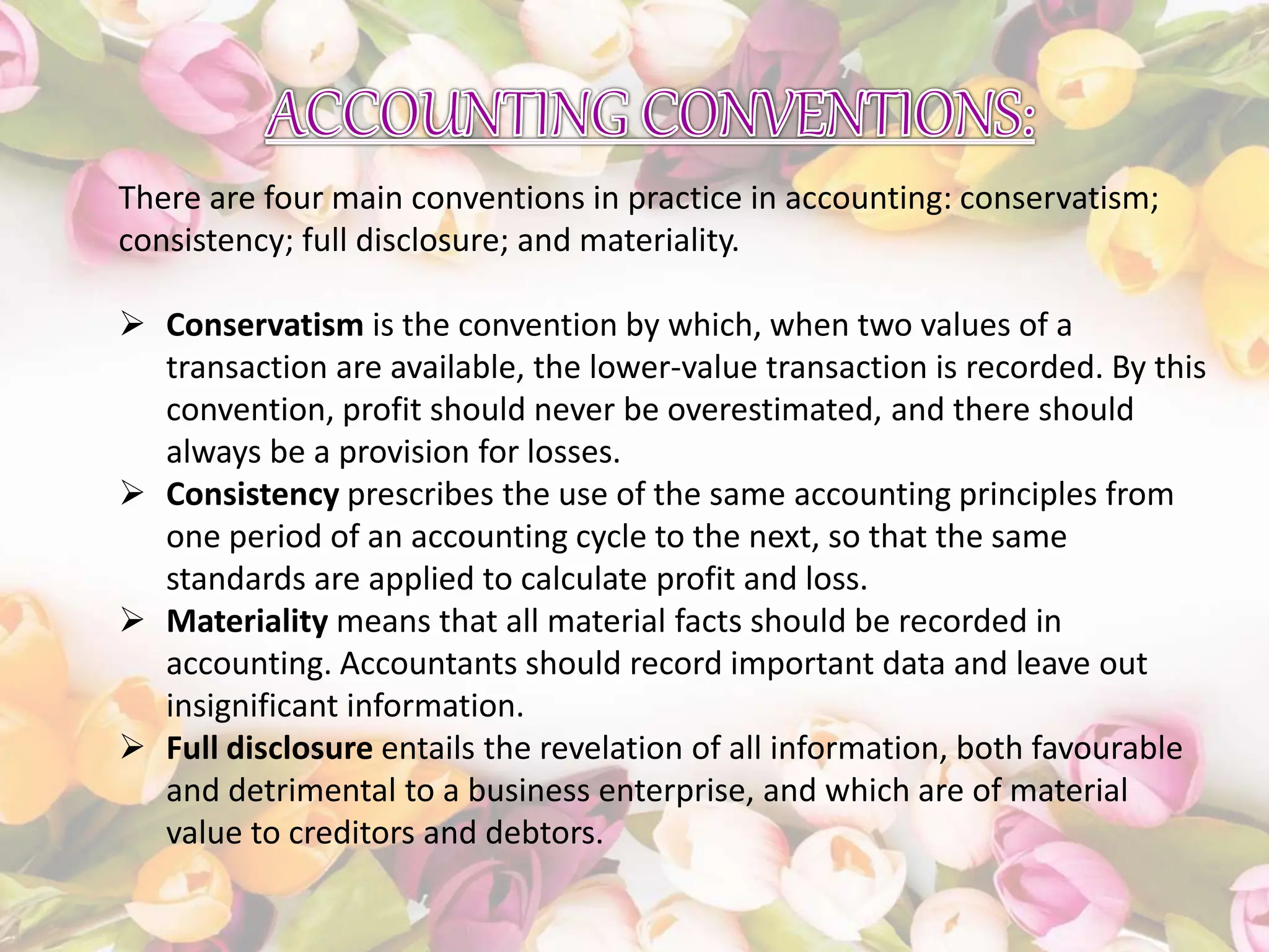 There are four main conventions in practice in accounting: conservatism;
consistency; full disclosure; and materiality.
 Conservatism is the convention by which, when two values of a
transaction are available, the lower-value transaction is recorded. By this
convention, profit should never be overestimated, and there should
always be a provision for losses.
 Consistency prescribes the use of the same accounting principles from
one period of an accounting cycle to the next, so that the same
standards are applied to calculate profit and loss.
 Materiality means that all material facts should be recorded in
accounting. Accountants should record important data and leave out
insignificant information.
 Full disclosure entails the revelation of all information, both favourable
and detrimental to a business enterprise, and which are of material
value to creditors and debtors.
 