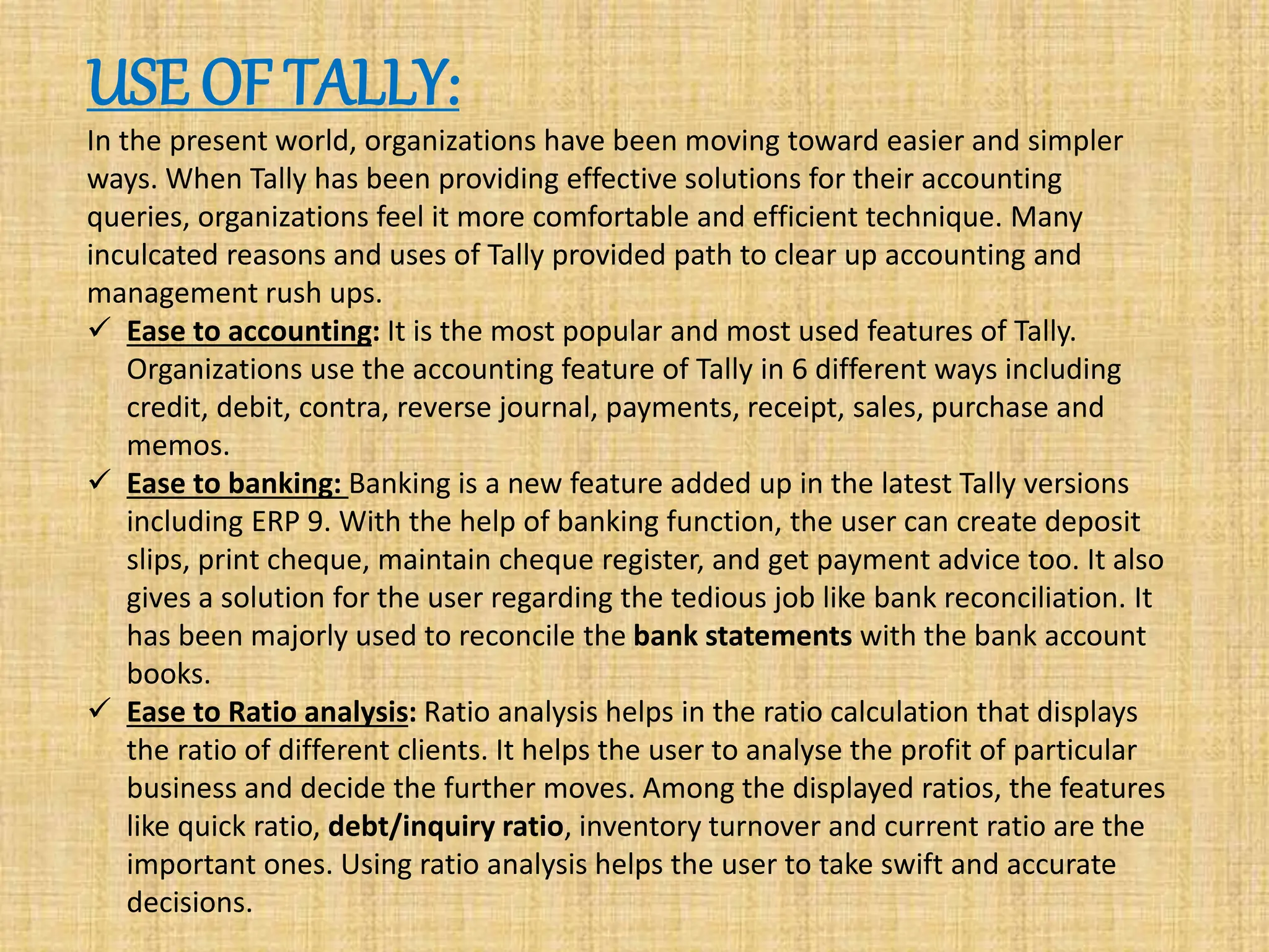USE OF TALLY:
In the present world, organizations have been moving toward easier and simpler
ways. When Tally has been providing effective solutions for their accounting
queries, organizations feel it more comfortable and efficient technique. Many
inculcated reasons and uses of Tally provided path to clear up accounting and
management rush ups.
 Ease to accounting: It is the most popular and most used features of Tally.
Organizations use the accounting feature of Tally in 6 different ways including
credit, debit, contra, reverse journal, payments, receipt, sales, purchase and
memos.
 Ease to banking: Banking is a new feature added up in the latest Tally versions
including ERP 9. With the help of banking function, the user can create deposit
slips, print cheque, maintain cheque register, and get payment advice too. It also
gives a solution for the user regarding the tedious job like bank reconciliation. It
has been majorly used to reconcile the bank statements with the bank account
books.
 Ease to Ratio analysis: Ratio analysis helps in the ratio calculation that displays
the ratio of different clients. It helps the user to analyse the profit of particular
business and decide the further moves. Among the displayed ratios, the features
like quick ratio, debt/inquiry ratio, inventory turnover and current ratio are the
important ones. Using ratio analysis helps the user to take swift and accurate
decisions.
 