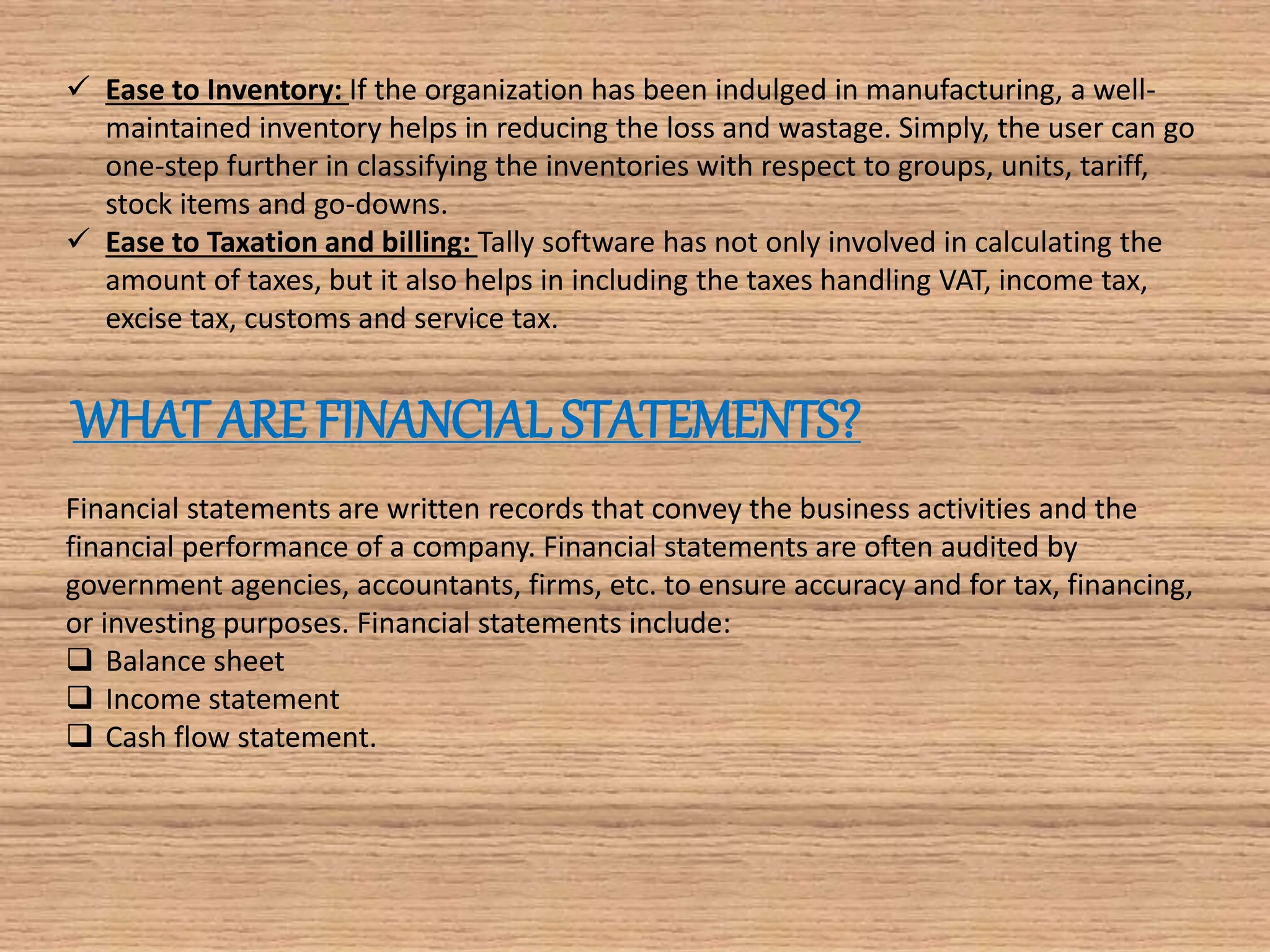  Ease to Inventory: If the organization has been indulged in manufacturing, a well-
maintained inventory helps in reducing the loss and wastage. Simply, the user can go
one-step further in classifying the inventories with respect to groups, units, tariff,
stock items and go-downs.
 Ease to Taxation and billing: Tally software has not only involved in calculating the
amount of taxes, but it also helps in including the taxes handling VAT, income tax,
excise tax, customs and service tax.
WHAT ARE FINANCIAL STATEMENTS?
Financial statements are written records that convey the business activities and the
financial performance of a company. Financial statements are often audited by
government agencies, accountants, firms, etc. to ensure accuracy and for tax, financing,
or investing purposes. Financial statements include:
 Balance sheet
 Income statement
 Cash flow statement.
 