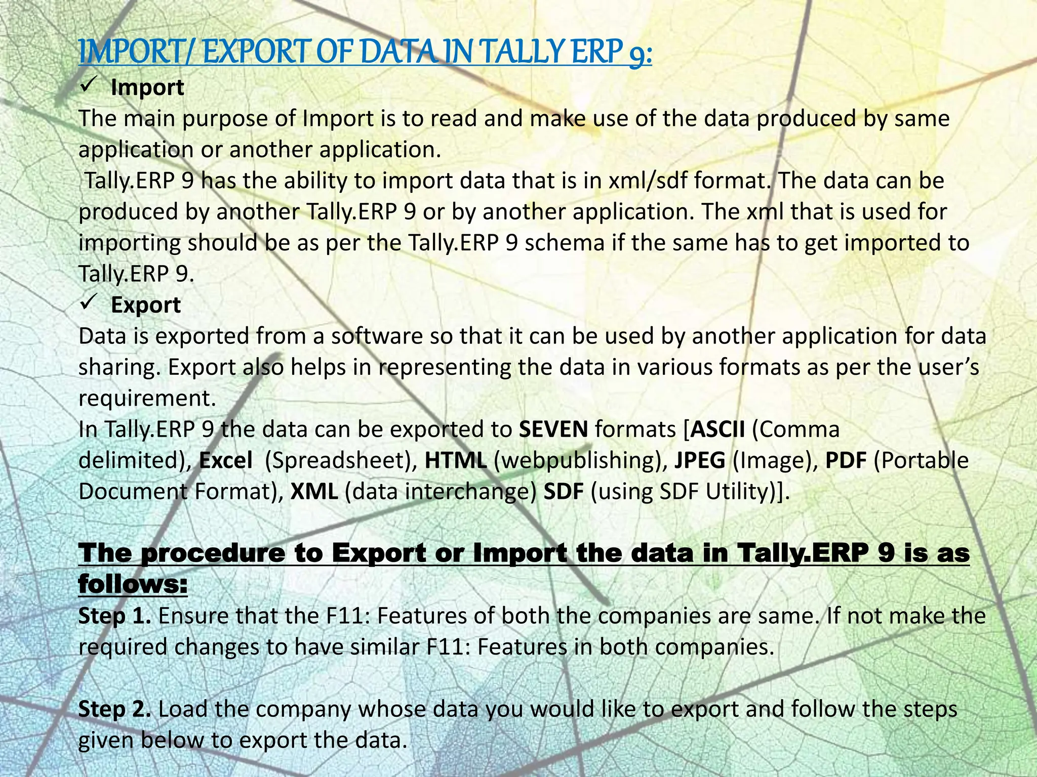 IMPORT/ EXPORTOF DATA IN TALLY ERP 9:
 Import
The main purpose of Import is to read and make use of the data produced by same
application or another application.
Tally.ERP 9 has the ability to import data that is in xml/sdf format. The data can be
produced by another Tally.ERP 9 or by another application. The xml that is used for
importing should be as per the Tally.ERP 9 schema if the same has to get imported to
Tally.ERP 9.
 Export
Data is exported from a software so that it can be used by another application for data
sharing. Export also helps in representing the data in various formats as per the user’s
requirement.
In Tally.ERP 9 the data can be exported to SEVEN formats [ASCII (Comma
delimited), Excel (Spreadsheet), HTML (webpublishing), JPEG (Image), PDF (Portable
Document Format), XML (data interchange) SDF (using SDF Utility)].
The procedure to Export or Import the data in Tally.ERP 9 is as
follows:
Step 1. Ensure that the F11: Features of both the companies are same. If not make the
required changes to have similar F11: Features in both companies.
Step 2. Load the company whose data you would like to export and follow the steps
given below to export the data.
 