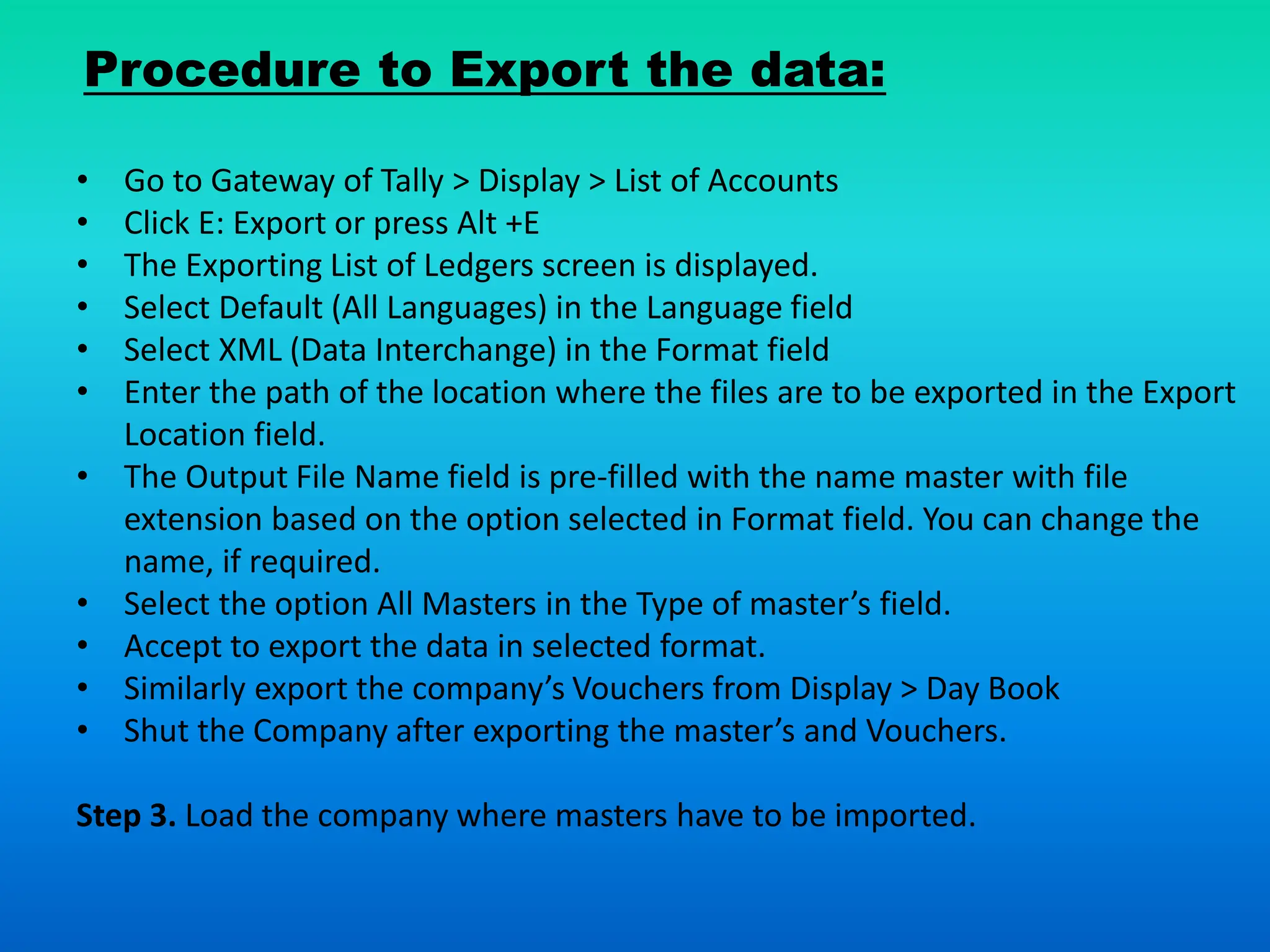Procedure to Export the data:
• Go to Gateway of Tally > Display > List of Accounts
• Click E: Export or press Alt +E
• The Exporting List of Ledgers screen is displayed.
• Select Default (All Languages) in the Language field
• Select XML (Data Interchange) in the Format field
• Enter the path of the location where the files are to be exported in the Export
Location field.
• The Output File Name field is pre-filled with the name master with file
extension based on the option selected in Format field. You can change the
name, if required.
• Select the option All Masters in the Type of master’s field.
• Accept to export the data in selected format.
• Similarly export the company’s Vouchers from Display > Day Book
• Shut the Company after exporting the master’s and Vouchers.
Step 3. Load the company where masters have to be imported.
 