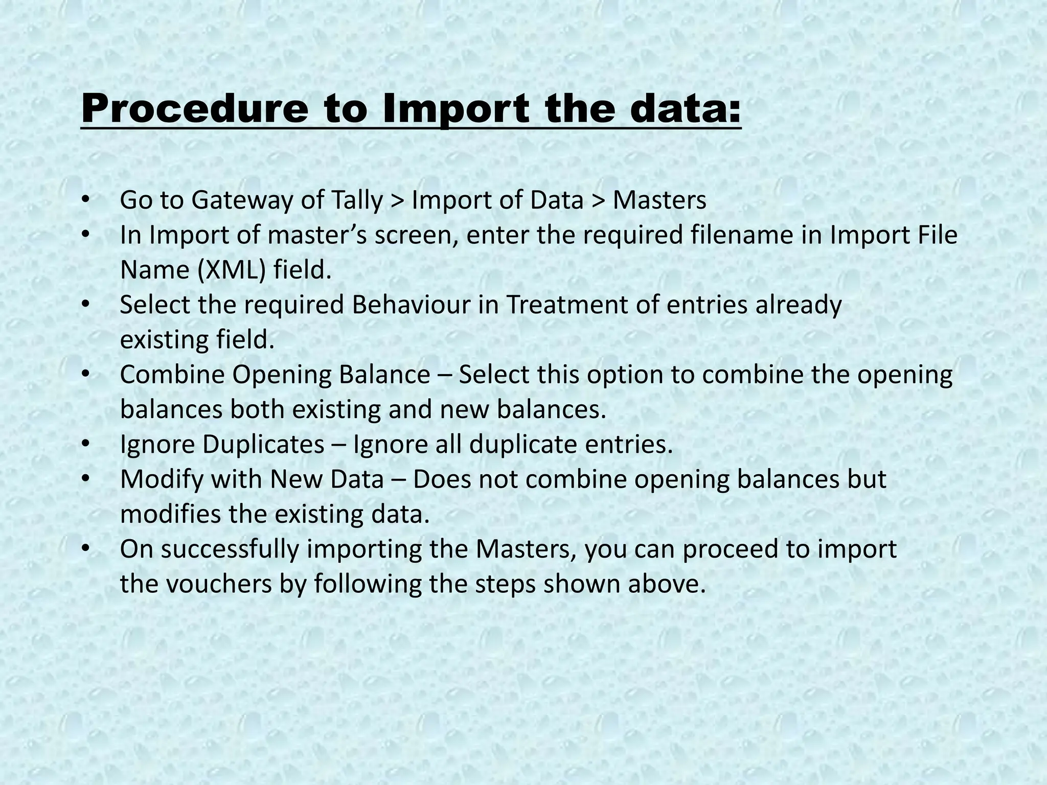 Procedure to Import the data:
• Go to Gateway of Tally > Import of Data > Masters
• In Import of master’s screen, enter the required filename in Import File
Name (XML) field.
• Select the required Behaviour in Treatment of entries already
existing field.
• Combine Opening Balance – Select this option to combine the opening
balances both existing and new balances.
• Ignore Duplicates – Ignore all duplicate entries.
• Modify with New Data – Does not combine opening balances but
modifies the existing data.
• On successfully importing the Masters, you can proceed to import
the vouchers by following the steps shown above.
 
