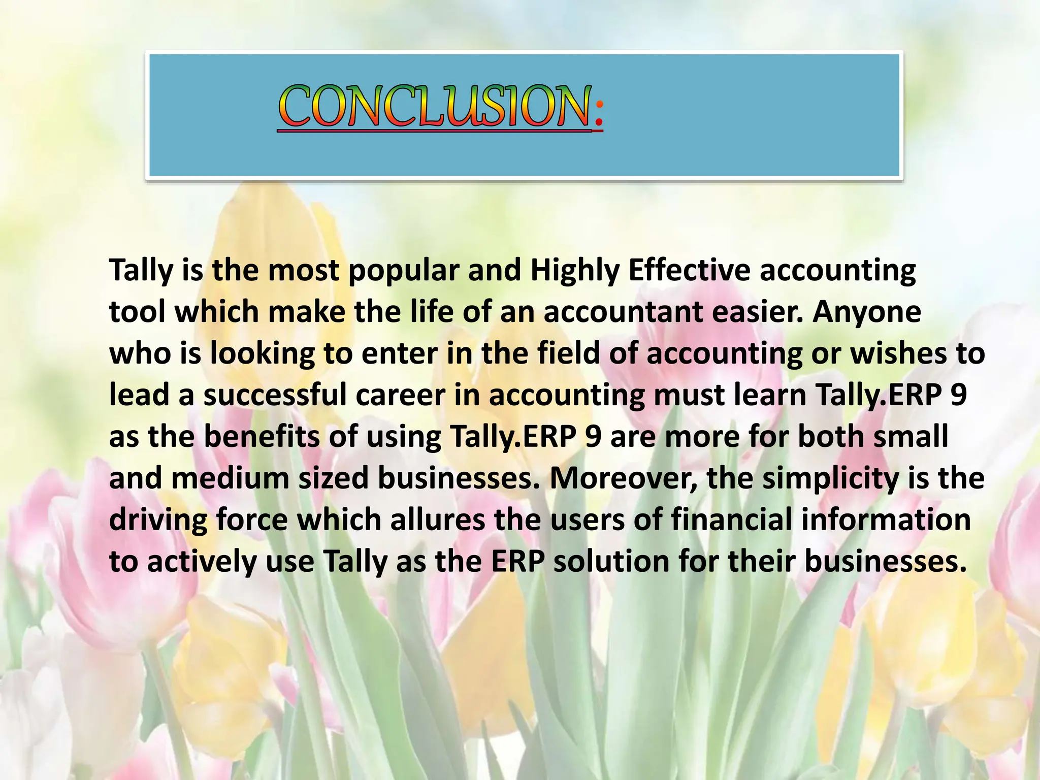 Tally is the most popular and Highly Effective accounting
tool which make the life of an accountant easier. Anyone
who is looking to enter in the field of accounting or wishes to
lead a successful career in accounting must learn Tally.ERP 9
as the benefits of using Tally.ERP 9 are more for both small
and medium sized businesses. Moreover, the simplicity is the
driving force which allures the users of financial information
to actively use Tally as the ERP solution for their businesses.
 