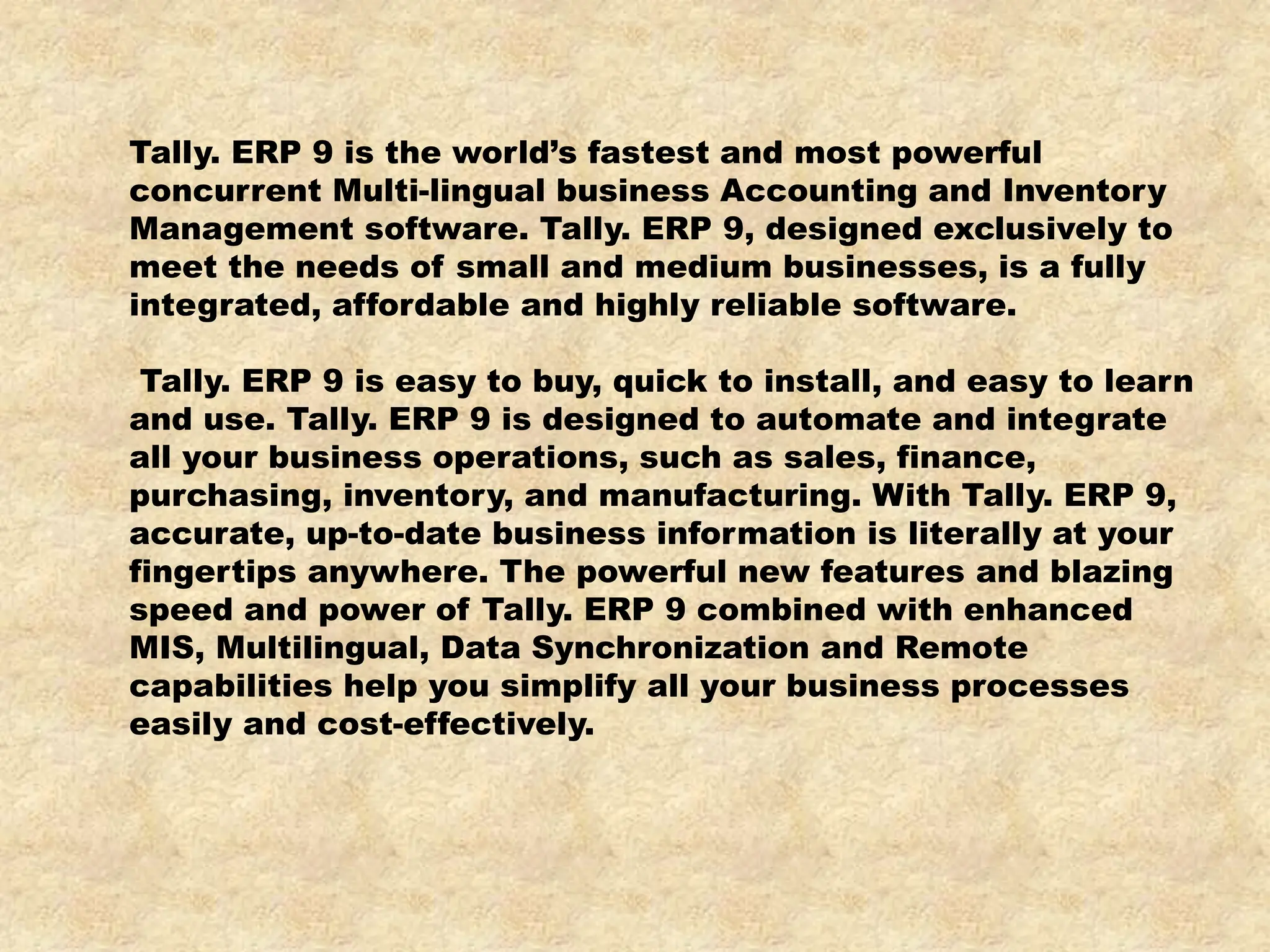 Tally. ERP 9 is the world’s fastest and most powerful
concurrent Multi-lingual business Accounting and Inventory
Management software. Tally. ERP 9, designed exclusively to
meet the needs of small and medium businesses, is a fully
integrated, affordable and highly reliable software.
Tally. ERP 9 is easy to buy, quick to install, and easy to learn
and use. Tally. ERP 9 is designed to automate and integrate
all your business operations, such as sales, finance,
purchasing, inventory, and manufacturing. With Tally. ERP 9,
accurate, up-to-date business information is literally at your
fingertips anywhere. The powerful new features and blazing
speed and power of Tally. ERP 9 combined with enhanced
MIS, Multilingual, Data Synchronization and Remote
capabilities help you simplify all your business processes
easily and cost-effectively.
 