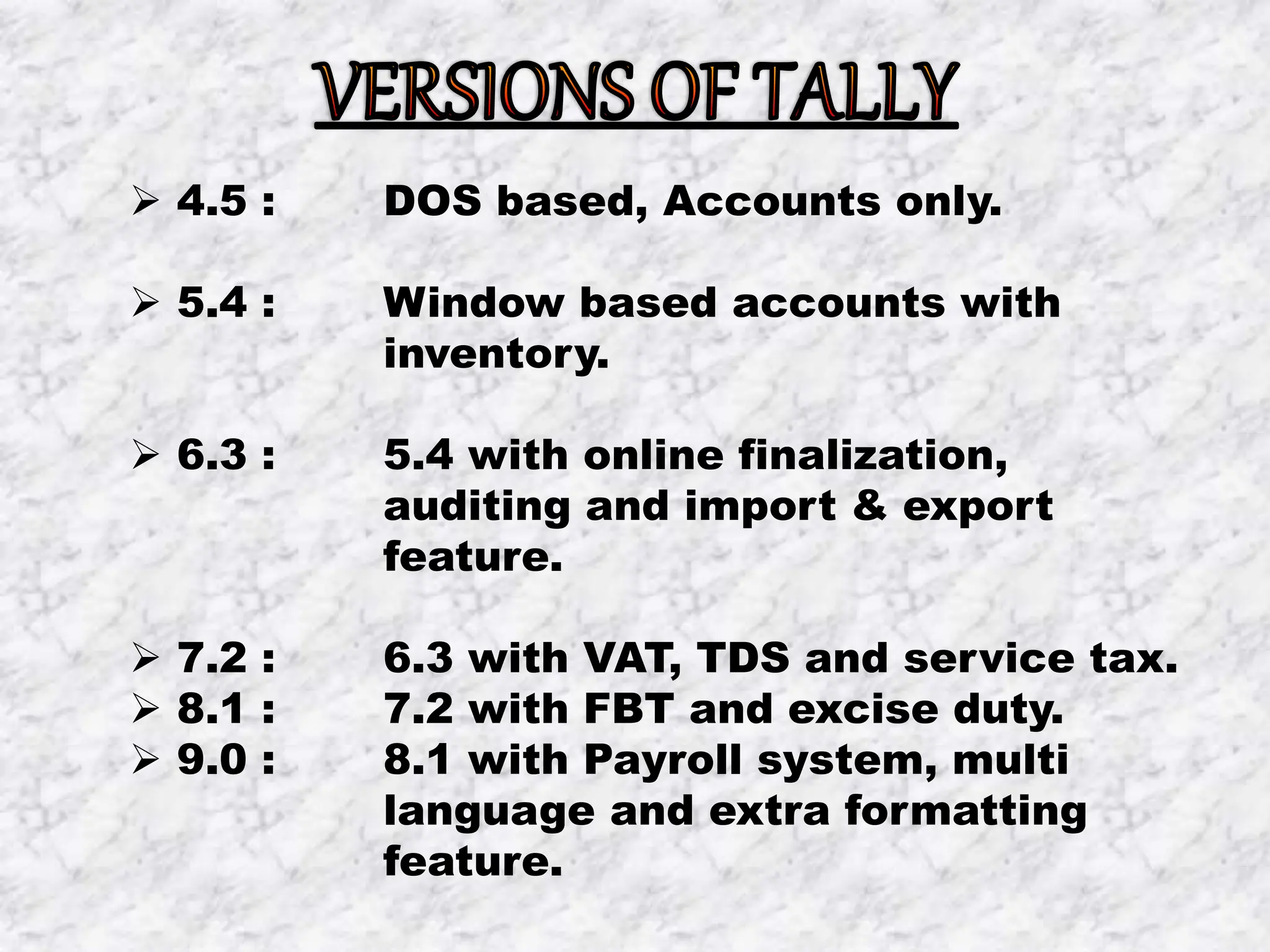  4.5 : DOS based, Accounts only.
 5.4 : Window based accounts with
inventory.
 6.3 : 5.4 with online finalization,
auditing and import & export
feature.
 7.2 : 6.3 with VAT, TDS and service tax.
 8.1 : 7.2 with FBT and excise duty.
 9.0 : 8.1 with Payroll system, multi
language and extra formatting
feature.
 