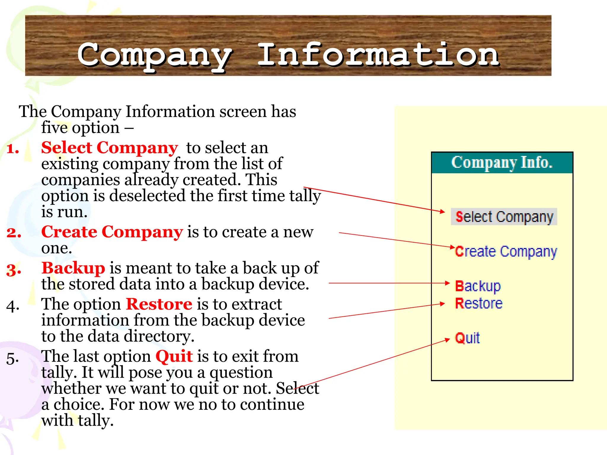 Company Information
Company Information
The Company Information screen has
five option –
1. Select Company to select an
existing company from the list of
companies already created. This
option is deselected the first time tally
is run.
2. Create Company is to create a new
one.
3. Backup is meant to take a back up of
the stored data into a backup device.
4. The option Restore is to extract
information from the backup device
to the data directory.
5. The last option Quit is to exit from
tally. It will pose you a question
whether we want to quit or not. Select
a choice. For now we no to continue
with tally.
 