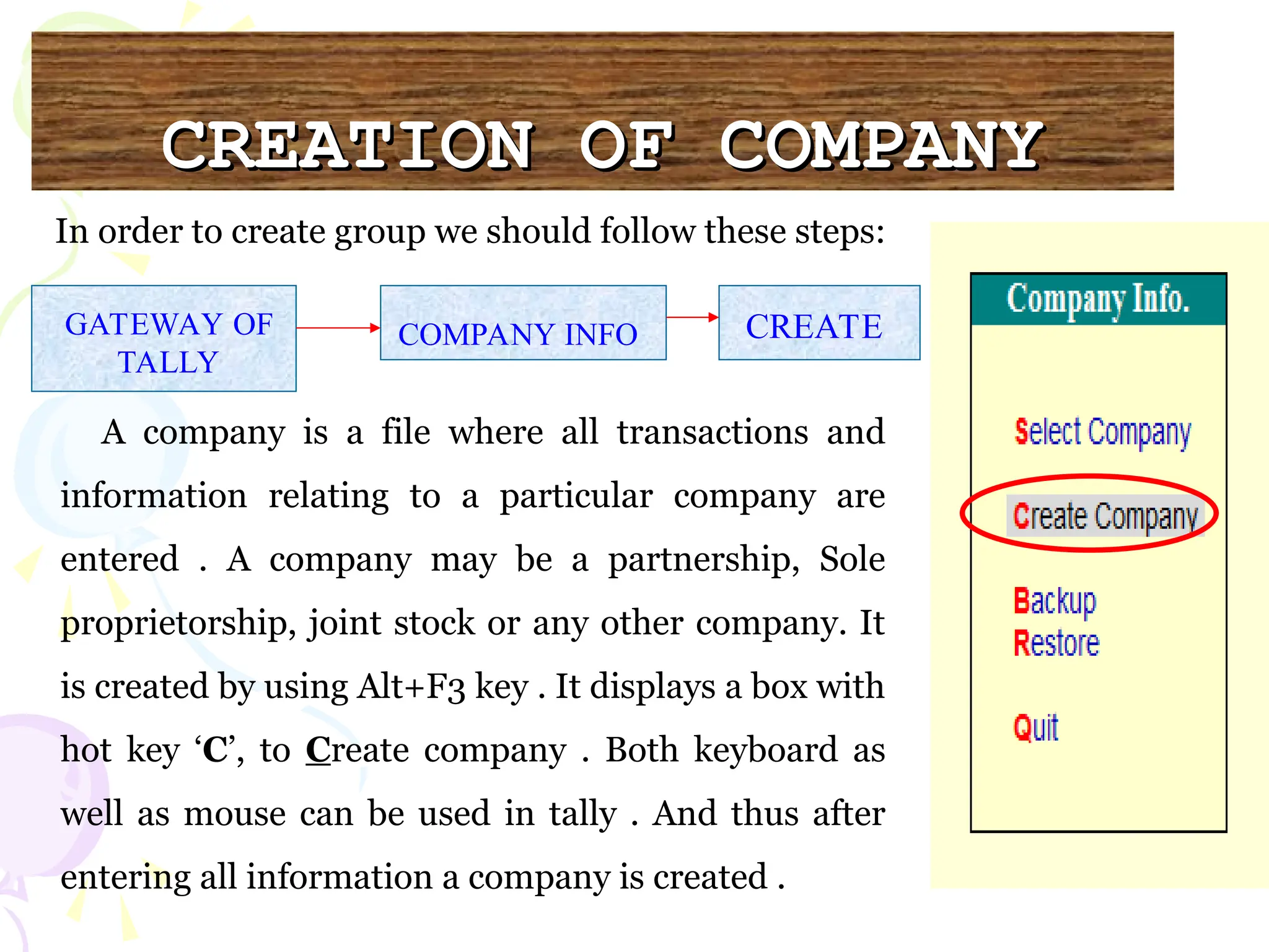 CREATION OF COMPANY
CREATION OF COMPANY
A company is a file where all transactions and
information relating to a particular company are
entered . A company may be a partnership, Sole
proprietorship, joint stock or any other company. It
is created by using Alt+F3 key . It displays a box with
hot key ‘C’, to Create company . Both keyboard as
well as mouse can be used in tally . And thus after
entering all information a company is created .
GATEWAY OF
TALLY
COMPANY INFO CREATE
In order to create group we should follow these steps:
 