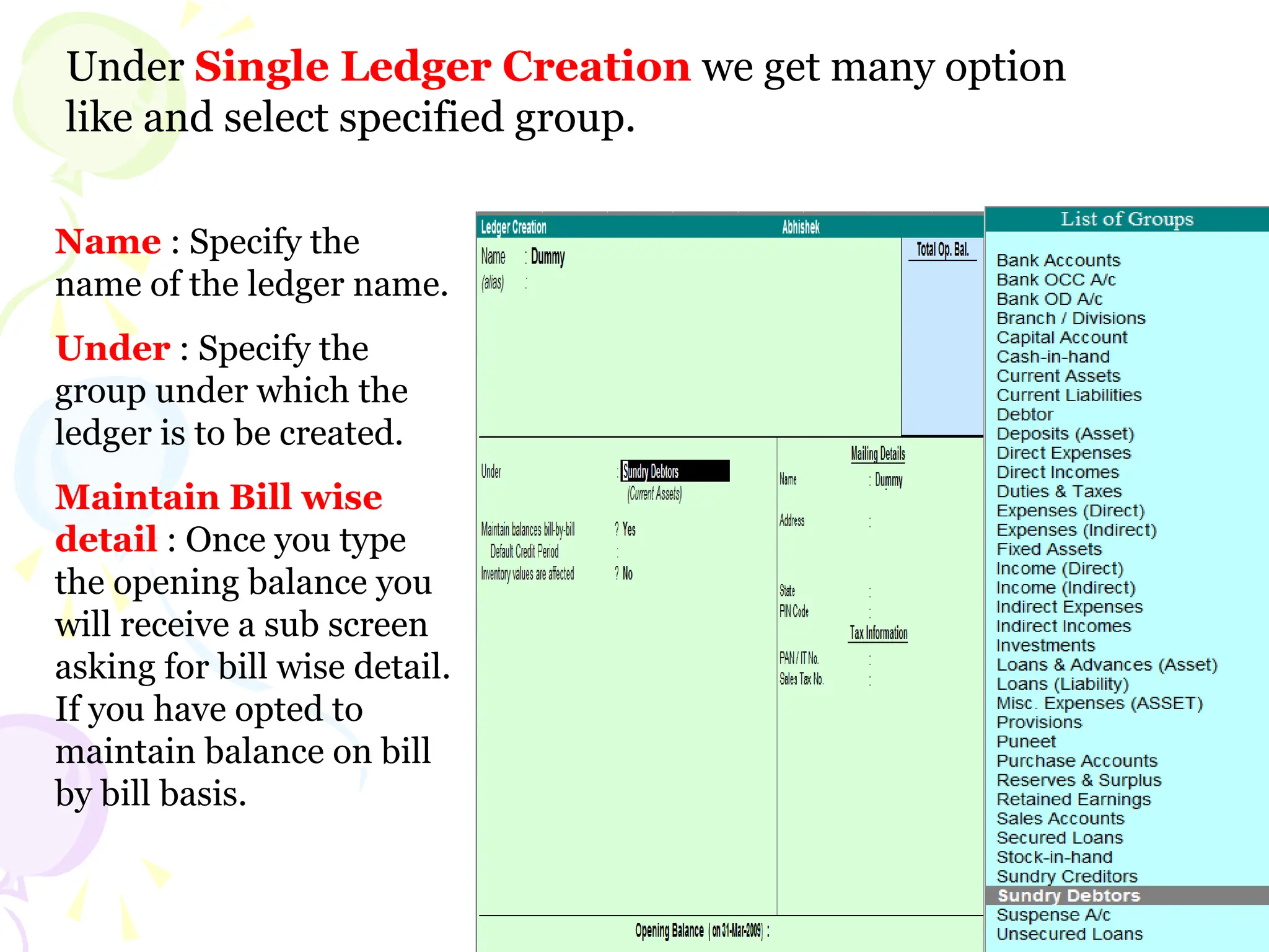 Under Single Ledger Creation we get many option
like and select specified group.
Name : Specify the
name of the ledger name.
Under : Specify the
group under which the
ledger is to be created.
Maintain Bill wise
detail : Once you type
the opening balance you
will receive a sub screen
asking for bill wise detail.
If you have opted to
maintain balance on bill
by bill basis.
 