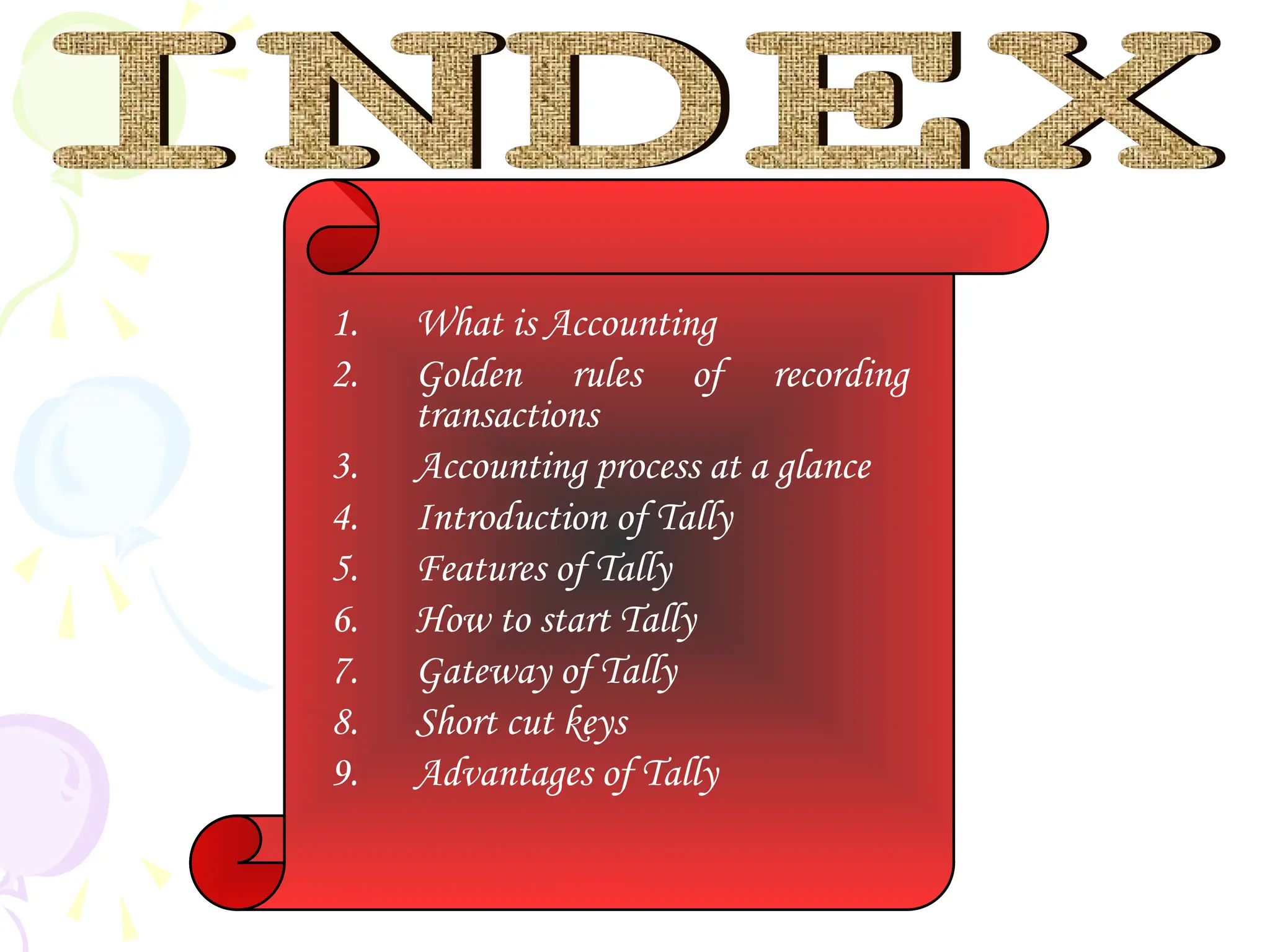 1. What is Accounting
2. Golden rules of recording
transactions
3. Accounting process at a glance
4. Introduction of Tally
5. Features of Tally
6. How to start Tally
7. Gateway of Tally
8. Short cut keys
9. Advantages of Tally
 