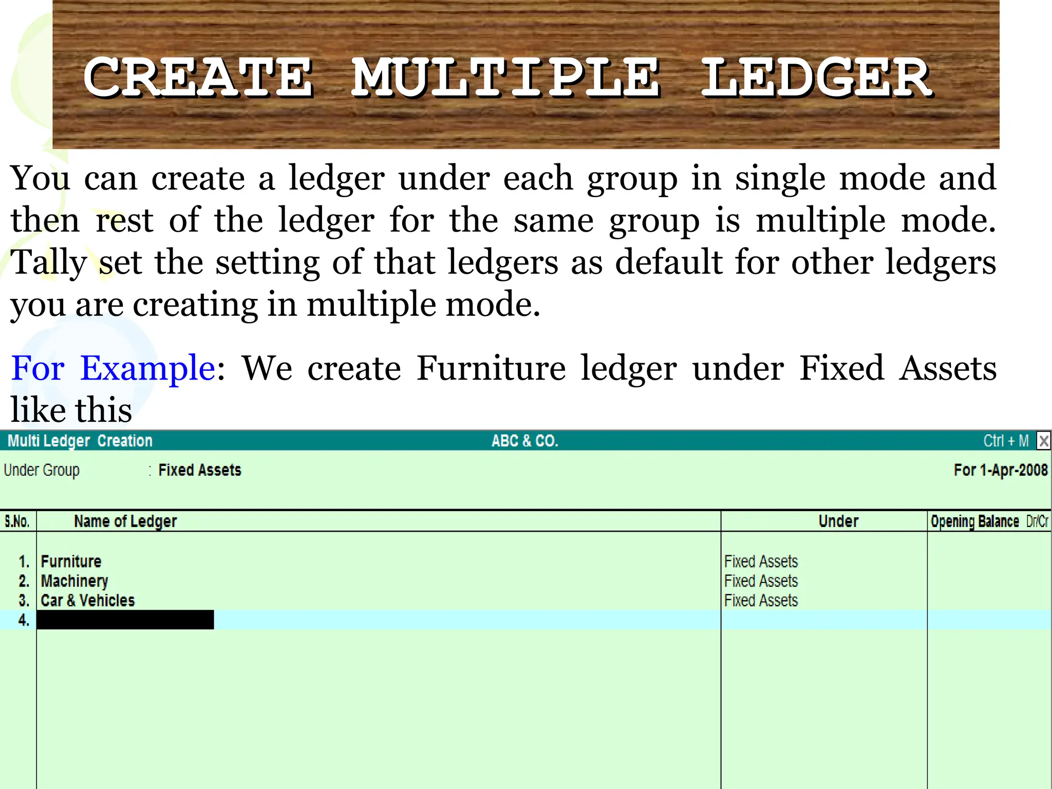 CREATE MULTIPLE LEDGER
CREATE MULTIPLE LEDGER
You can create a ledger under each group in single mode and
then rest of the ledger for the same group is multiple mode.
Tally set the setting of that ledgers as default for other ledgers
you are creating in multiple mode.
For Example: We create Furniture ledger under Fixed Assets
like this
 