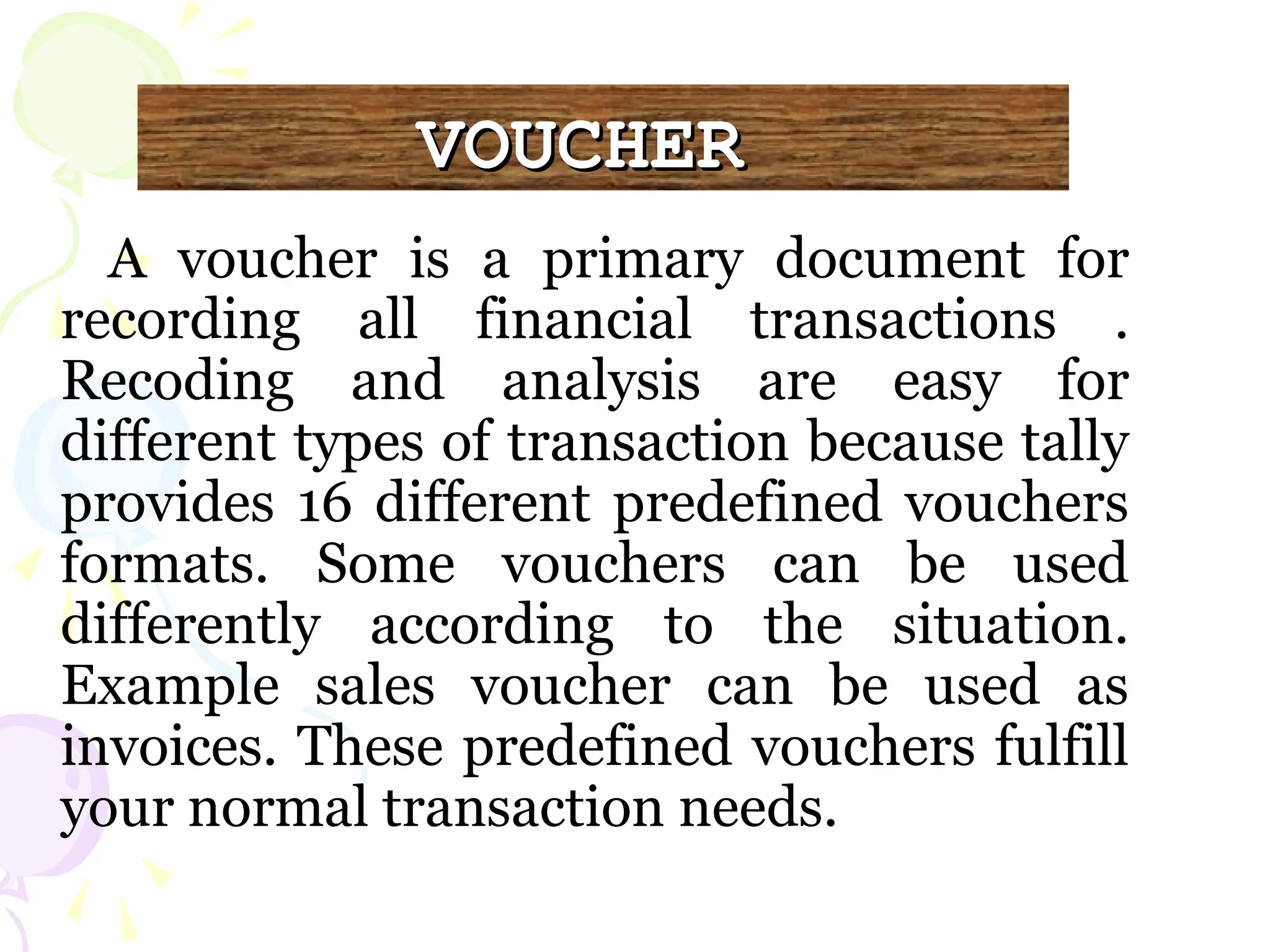 VOUCHER
VOUCHER
A voucher is a primary document for
recording all financial transactions .
Recoding and analysis are easy for
different types of transaction because tally
provides 16 different predefined vouchers
formats. Some vouchers can be used
differently according to the situation.
Example sales voucher can be used as
invoices. These predefined vouchers fulfill
your normal transaction needs.
 