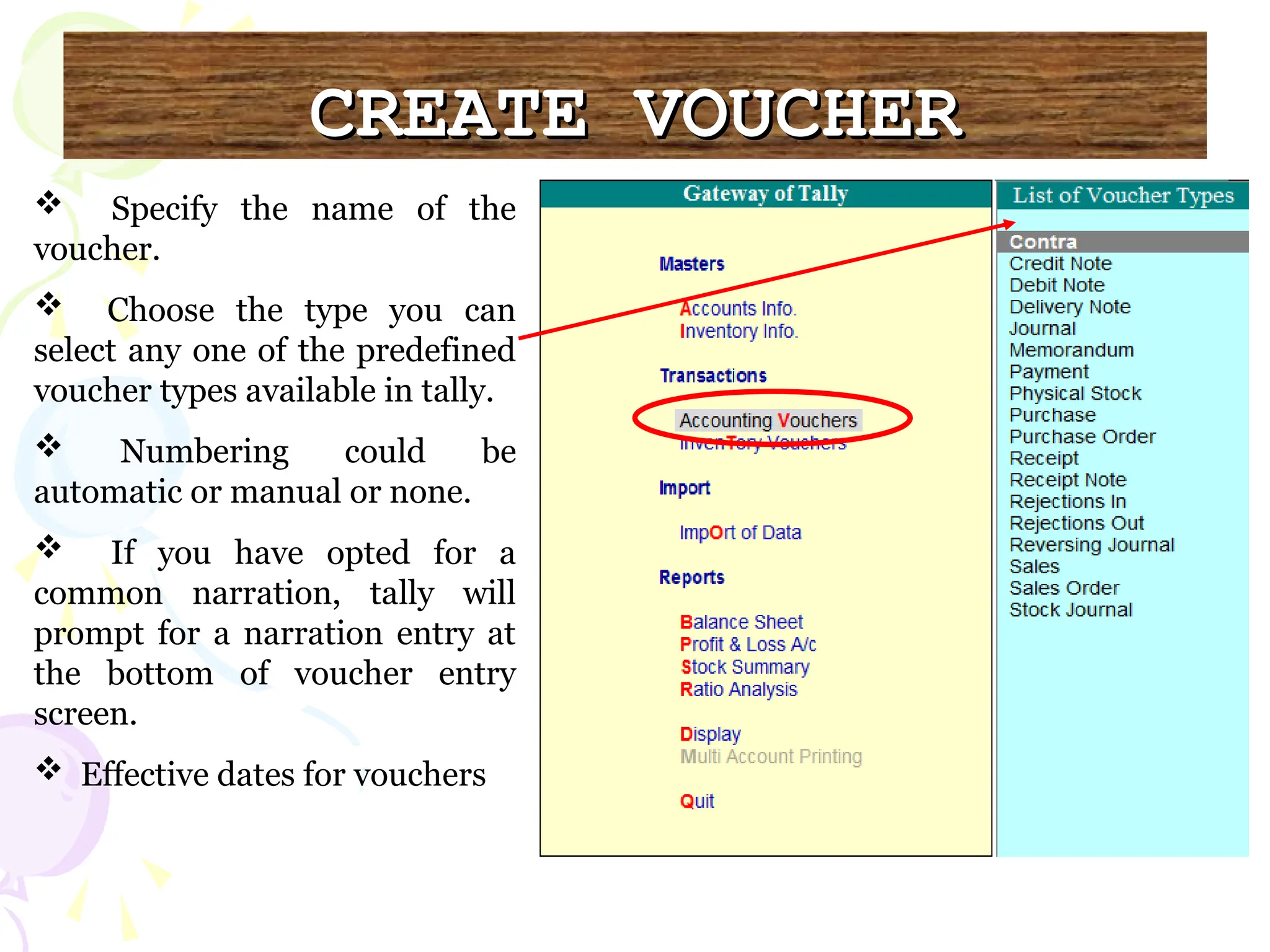CREATE VOUCHER
CREATE VOUCHER
 Specify the name of the
voucher.
 Choose the type you can
select any one of the predefined
voucher types available in tally.
 Numbering could be
automatic or manual or none.
 If you have opted for a
common narration, tally will
prompt for a narration entry at
the bottom of voucher entry
screen.
 Effective dates for vouchers
 