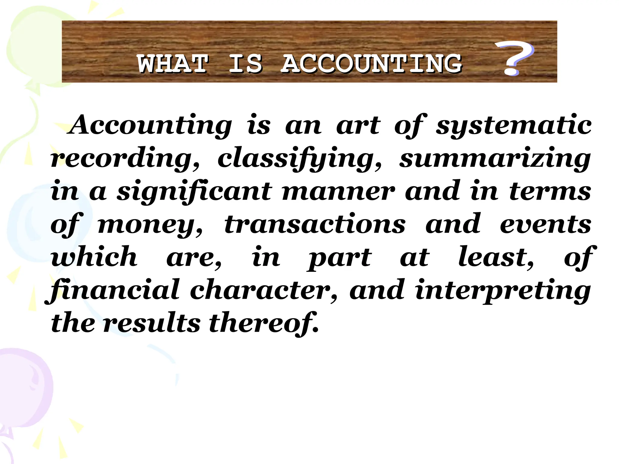 WHAT IS ACCOUNTING
WHAT IS ACCOUNTING
Accounting is an art of systematic
recording, classifying, summarizing
in a significant manner and in terms
of money, transactions and events
which are, in part at least, of
financial character, and interpreting
the results thereof.
 