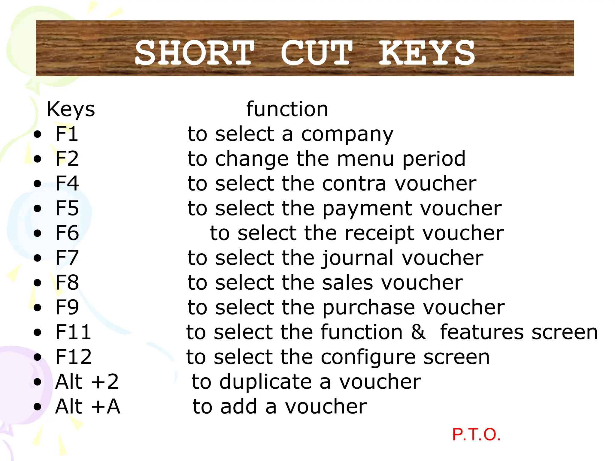 Keys function
• F1 to select a company
• F2 to change the menu period
• F4 to select the contra voucher
• F5 to select the payment voucher
• F6 to select the receipt voucher
• F7 to select the journal voucher
• F8 to select the sales voucher
• F9 to select the purchase voucher
• F11 to select the function & features screen
• F12 to select the configure screen
• Alt +2 to duplicate a voucher
• Alt +A to add a voucher
P.T.O.
SHORT CUT KEYS
 