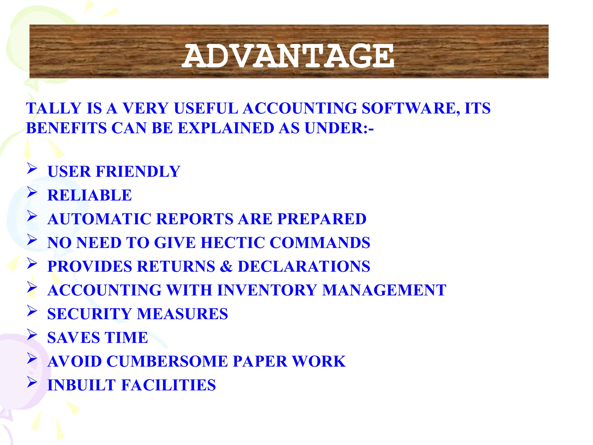 TALLY IS A VERY USEFUL ACCOUNTING SOFTWARE, ITS
BENEFITS CAN BE EXPLAINED AS UNDER:-
 USER FRIENDLY
 RELIABLE
 AUTOMATIC REPORTS ARE PREPARED
 NO NEED TO GIVE HECTIC COMMANDS
 PROVIDES RETURNS & DECLARATIONS
 ACCOUNTING WITH INVENTORY MANAGEMENT
 SECURITY MEASURES
 SAVES TIME
 AVOID CUMBERSOME PAPER WORK
 INBUILT FACILITIES
ADVANTAGE
 
