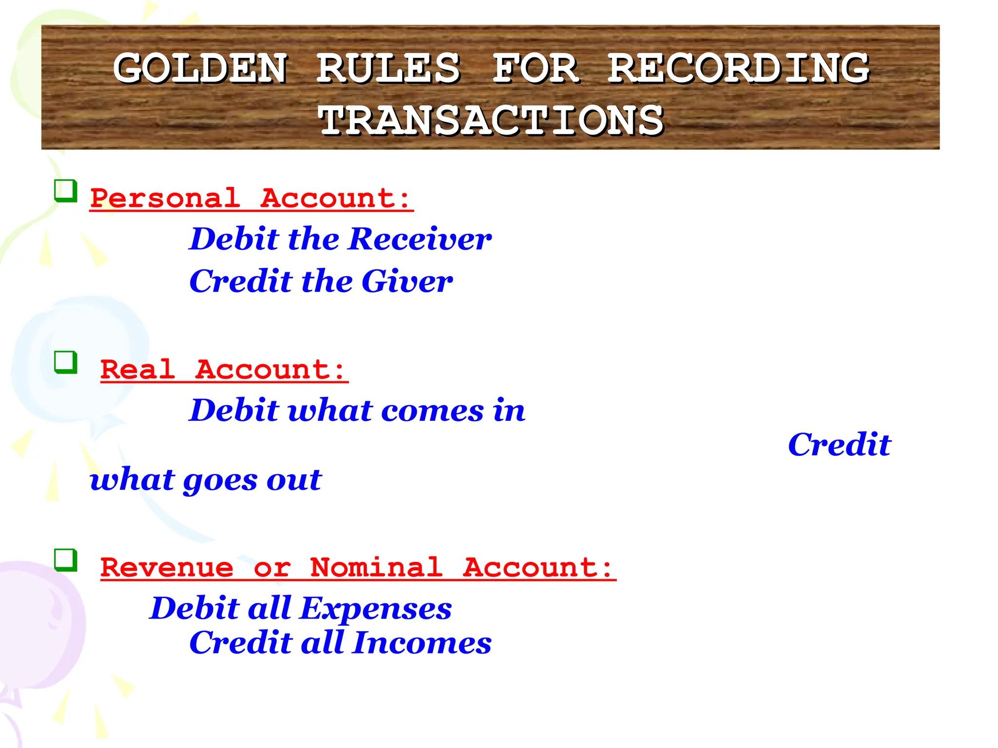 GOLDEN RULES FOR RECORDING
GOLDEN RULES FOR RECORDING
TRANSACTIONS
TRANSACTIONS
 Personal Account:
Debit the Receiver
Credit the Giver
 Real Account:
Debit what comes in
Credit
what goes out
 Revenue or Nominal Account:
Debit all Expenses
Credit all Incomes
 