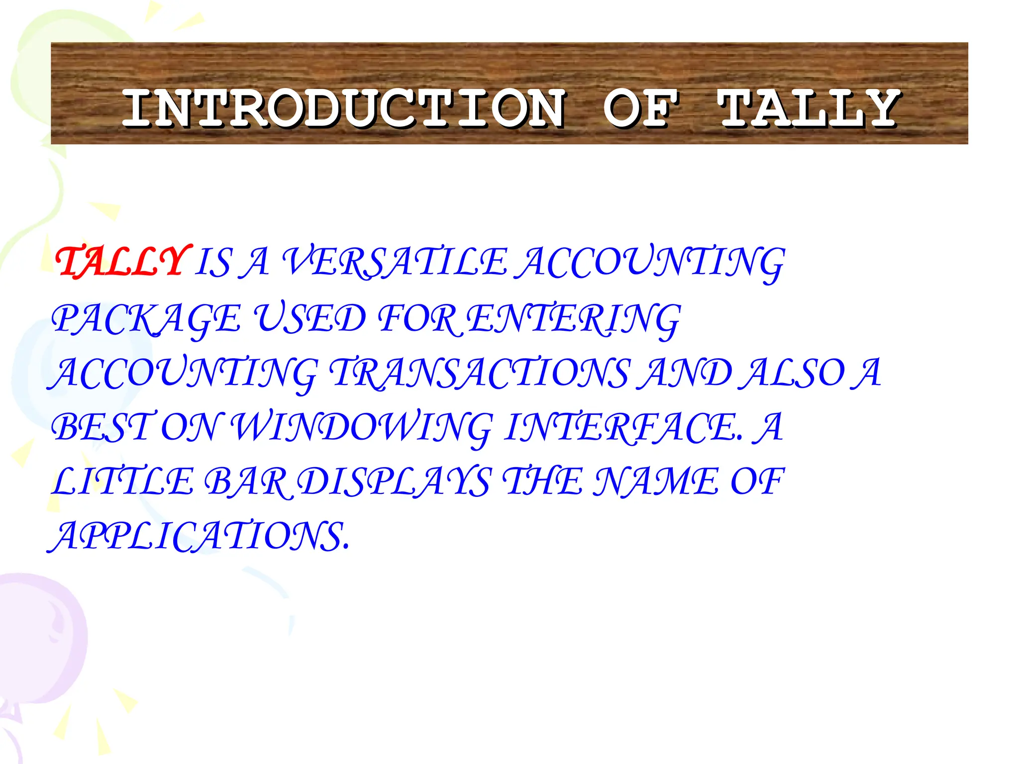 INTRODUCTION OF TALLY
INTRODUCTION OF TALLY
TALLY IS A VERSATILE ACCOUNTING
PACKAGE USED FOR ENTERING
ACCOUNTING TRANSACTIONS AND ALSO A
BEST ON WINDOWING INTERFACE. A
LITTLE BAR DISPLAYS THE NAME OF
APPLICATIONS.
 
