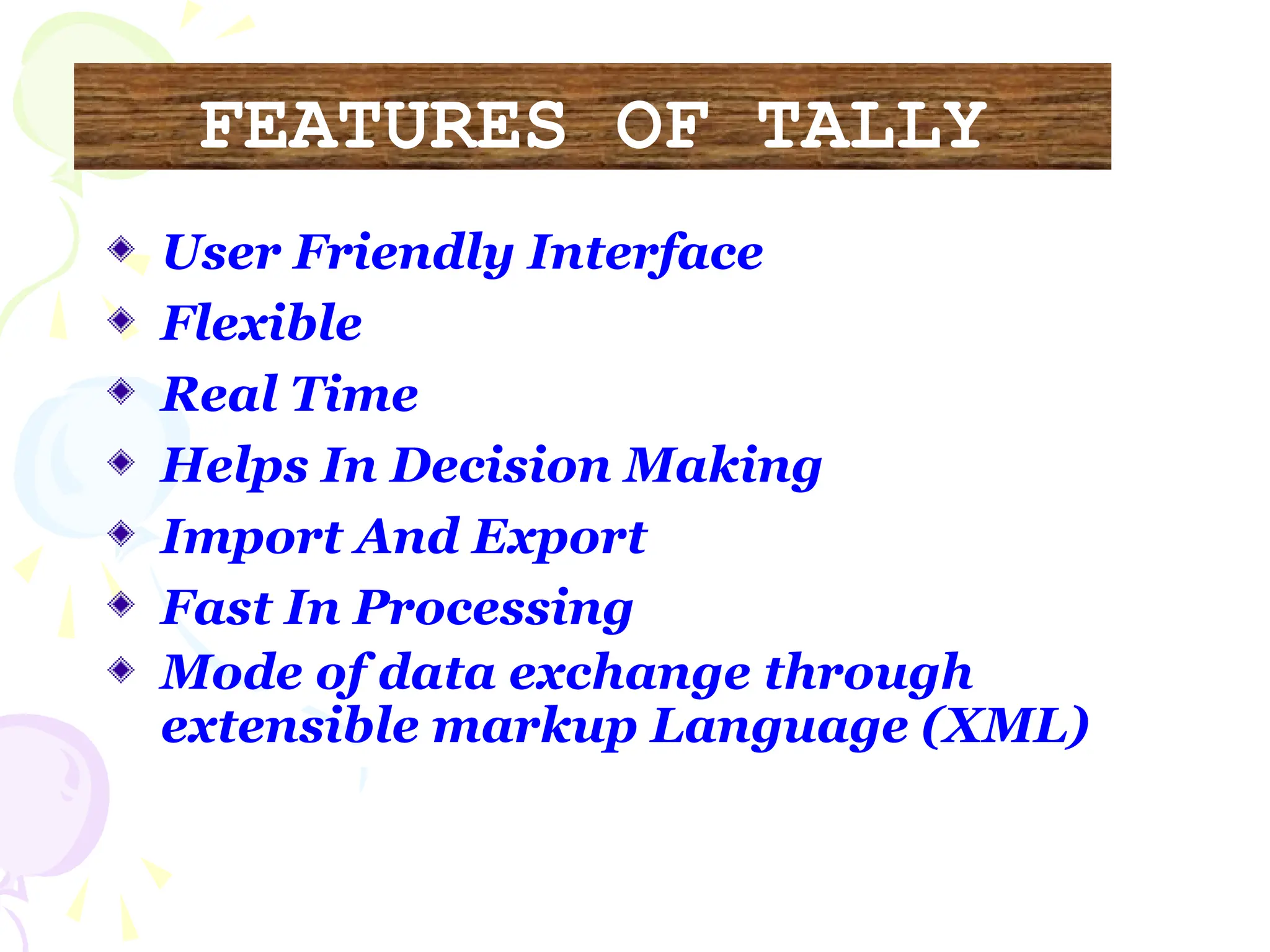 FEATURES OF TALLY
User Friendly Interface
Flexible
Real Time
Helps In Decision Making
Import And Export
Fast In Processing
Mode of data exchange through
extensible markup Language (XML)
 
