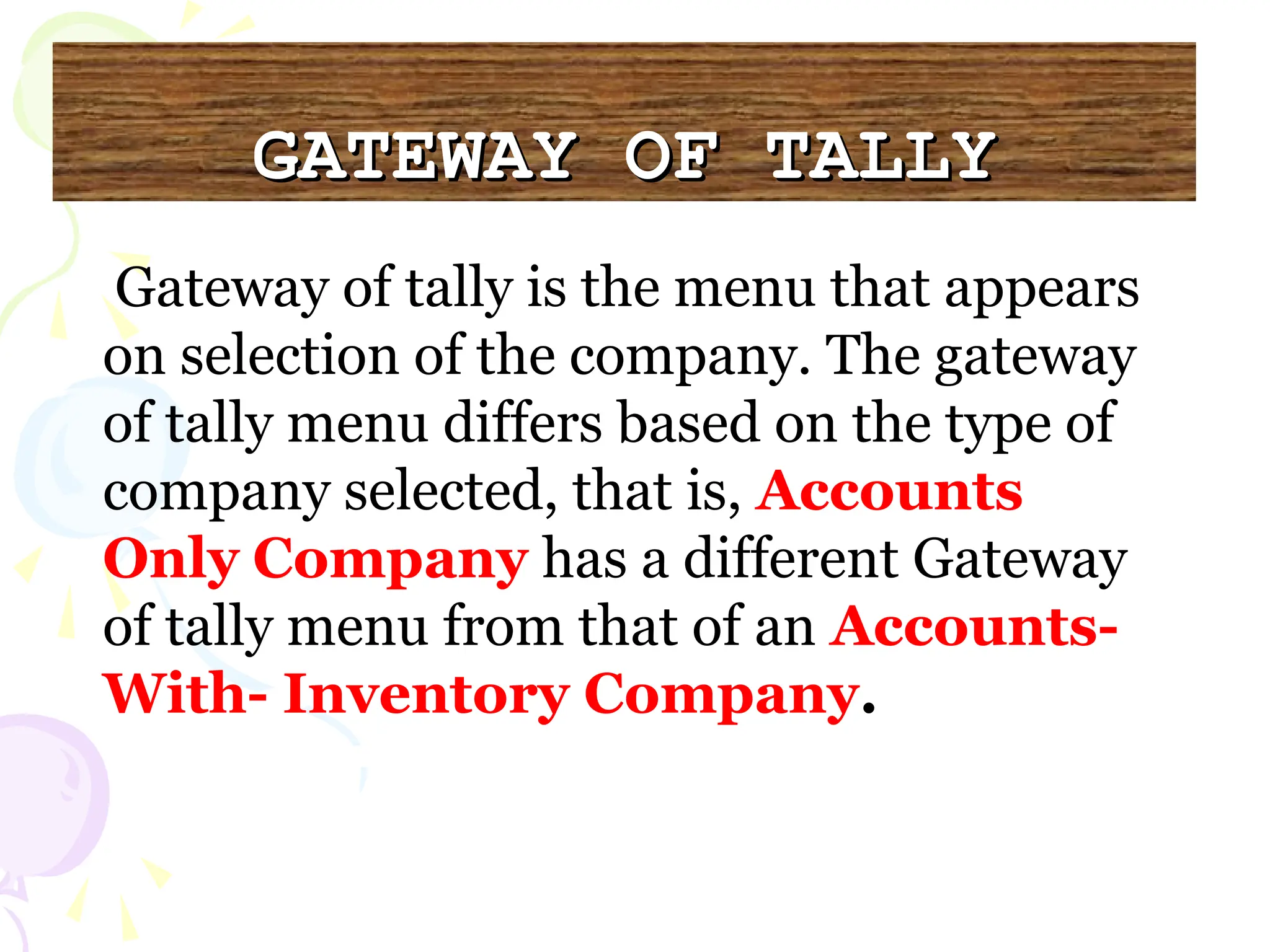 GATEWAY OF TALLY
GATEWAY OF TALLY
Gateway of tally is the menu that appears
on selection of the company. The gateway
of tally menu differs based on the type of
company selected, that is, Accounts
Only Company has a different Gateway
of tally menu from that of an Accounts-
With- Inventory Company.
 