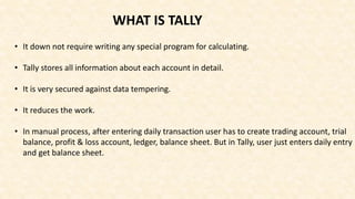 • It down not require writing any special program for calculating.
• Tally stores all information about each account in detail.
• It is very secured against data tempering.
• It reduces the work.
• In manual process, after entering daily transaction user has to create trading account, trial
balance, profit & loss account, ledger, balance sheet. But in Tally, user just enters daily entry
and get balance sheet.
WHAT IS TALLY
 