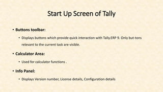 Start Up Screen of Tally
• Buttons toolbar:
• Displays buttons which provide quick interaction with Tally.ERP 9. Only but-tons
relevant to the current task are visible.
• Calculator Area:
• Used for calculator functions .
• Info Panel:
• Displays Version number, License details, Configuration details
 